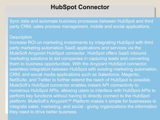 3
HubSpot Connector
Sync data and automate business processes between HubSpot and third
party CRM, sales process management, mobile and social applications.
Description
Increase ROI on marketing investments by integrating HubSpot with third
party marketing automation SaaS applications and services via the
MuleSoft Anypoint HubSpot connector. HubSpot offers SaaS inbound
marketing solutions to aid companies in capturing leads and converting
them to business opportunities. With the Anypoint HubSpot connector,
seamless integration between HubSpot with existing marketing automation,
CRM, and social media applications such as Salesforce, Magento,
NetSuite, and Twitter to further extend the reach of HubSpot is possible.
MuleSoft’s HubSpot connector enables instant API connectivity to
numerous HubSpot APIs, allowing users to interface with HubSpot APIs to
perform key functions without having to directly connect to the HubSpot
platform. MuleSoft’s Anypoint™ Platform makes it simple for businesses to
integrate sales, marketing, and social - giving organizations the information
they need to drive better business.
 