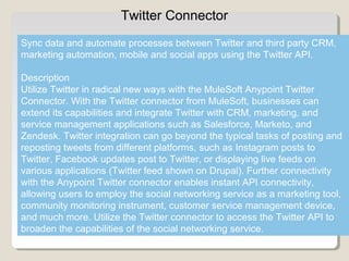 4
Twitter Connector
Sync data and automate processes between Twitter and third party CRM,
marketing automation, mobile and social apps using the Twitter API.
Description
Utilize Twitter in radical new ways with the MuleSoft Anypoint Twitter
Connector. With the Twitter connector from MuleSoft, businesses can
extend its capabilities and integrate Twitter with CRM, marketing, and
service management applications such as Salesforce, Marketo, and
Zendesk. Twitter integration can go beyond the typical tasks of posting and
reposting tweets from different platforms, such as Instagram posts to
Twitter, Facebook updates post to Twitter, or displaying live feeds on
various applications (Twitter feed shown on Drupal). Further connectivity
with the Anypoint Twitter connector enables instant API connectivity,
allowing users to employ the social networking service as a marketing tool,
community monitoring instrument, customer service management device,
and much more. Utilize the Twitter connector to access the Twitter API to
broaden the capabilities of the social networking service.
 