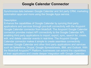 6
Google Calendar Connector
Synchronize data between Google Calendar and 3rd party CRM, marketing
automation apps and more using the Google Apps service.
Description
Enhance the capabilities of Google Calendar by syncing third party
applications and services through pre-built connectivity with the Anypoint
Google Calendar connector from MuleSoft. The Anypoint Google Calendar
connector provides instant API connectivity to the Google Calendar API,
enabling third party applications to import, export, sync, search for, create,
edit, and delete calendar events in real-time. The Anypoint Google
Calendar connector makes it simple to create seamless connectivity
between Google Calendar and other third party applications and services
such as Salesforce, Drupal, Google Spreadsheets, IBM, and Outlook. With
the MuleSoft Anypoint™ Platform, businesses can extend the capabilities
of their applications and create deeper integration with Google Calendar.
 