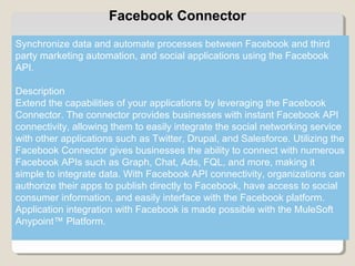 7
Facebook Connector
Synchronize data and automate processes between Facebook and third
party marketing automation, and social applications using the Facebook
API.
Description
Extend the capabilities of your applications by leveraging the Facebook
Connector. The connector provides businesses with instant Facebook API
connectivity, allowing them to easily integrate the social networking service
with other applications such as Twitter, Drupal, and Salesforce. Utilizing the
Facebook Connector gives businesses the ability to connect with numerous
Facebook APIs such as Graph, Chat, Ads, FQL, and more, making it
simple to integrate data. With Facebook API connectivity, organizations can
authorize their apps to publish directly to Facebook, have access to social
consumer information, and easily interface with the Facebook platform.
Application integration with Facebook is made possible with the MuleSoft
Anypoint™ Platform.
 