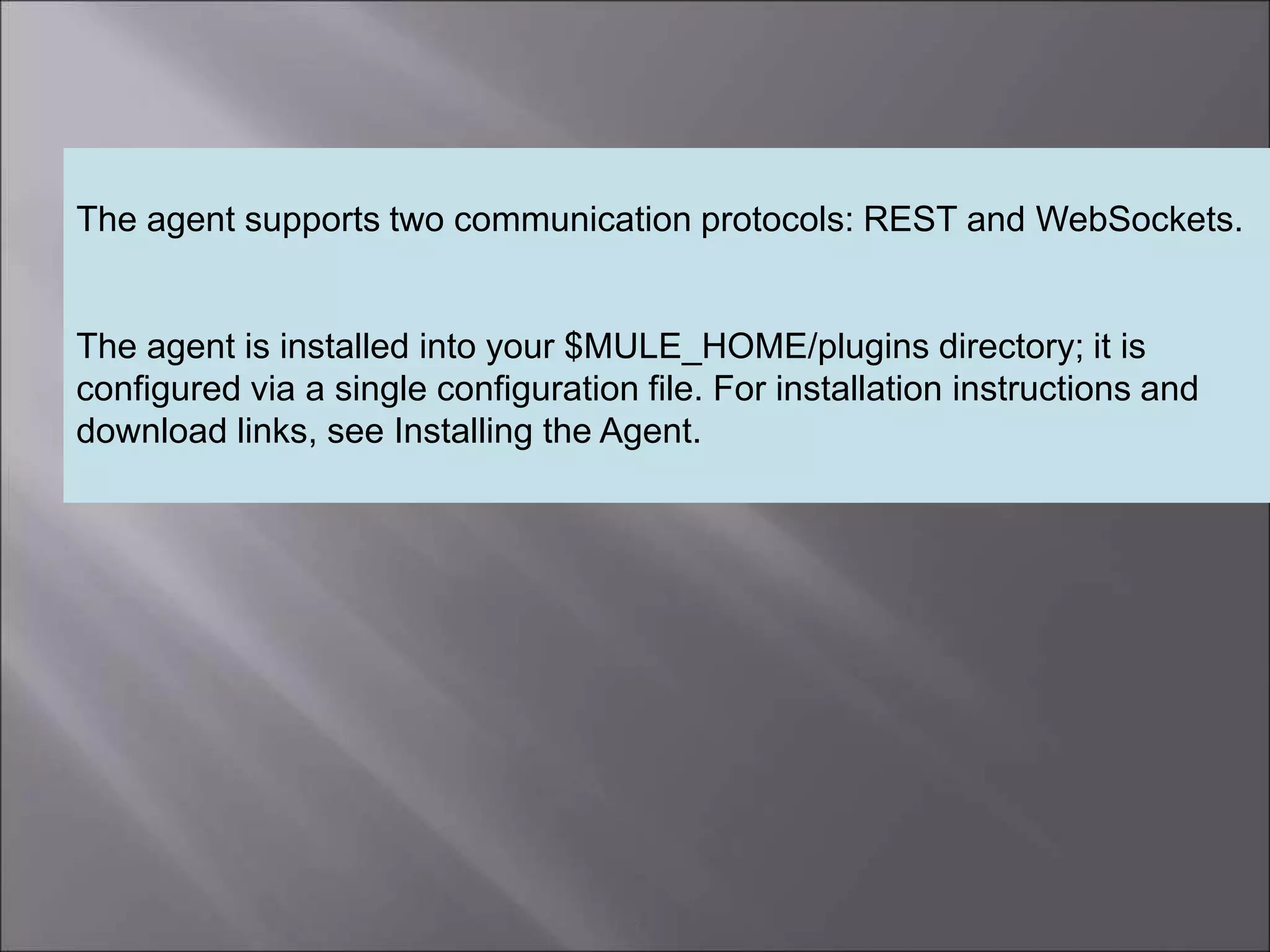 3
The agent supports two communication protocols: REST and WebSockets.
The agent is installed into your $MULE_HOME/plugins directory; it is
configured via a single configuration file. For installation instructions and
download links, see Installing the Agent.
 