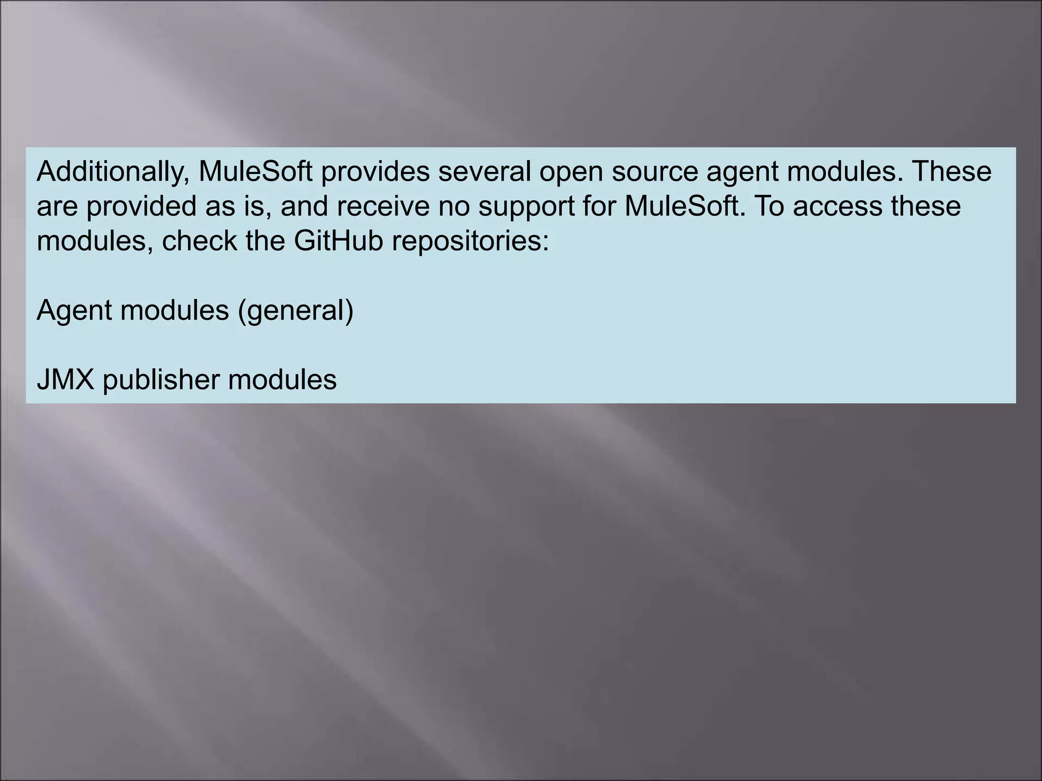 5
Additionally, MuleSoft provides several open source agent modules. These
are provided as is, and receive no support for MuleSoft. To access these
modules, check the GitHub repositories:
Agent modules (general)
JMX publisher modules
 