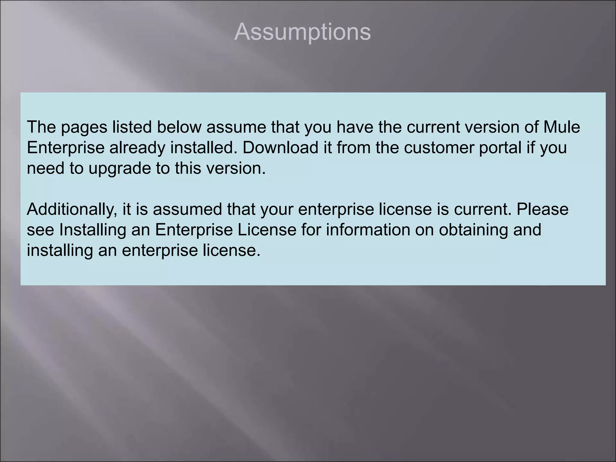 6
Assumptions
The pages listed below assume that you have the current version of Mule
Enterprise already installed. Download it from the customer portal if you
need to upgrade to this version.
Additionally, it is assumed that your enterprise license is current. Please
see Installing an Enterprise License for information on obtaining and
installing an enterprise license.
 
