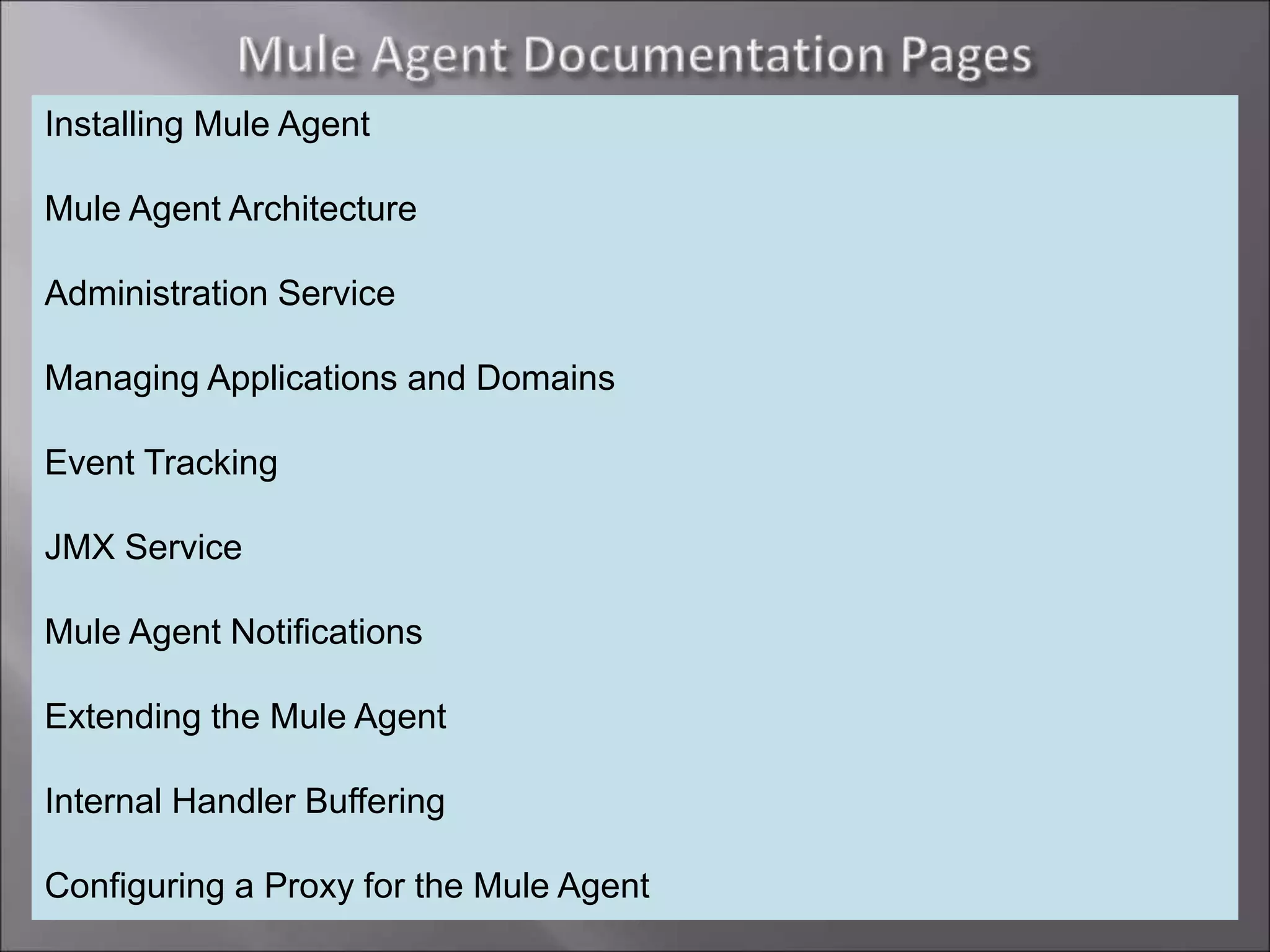 7
Installing Mule Agent
Mule Agent Architecture
Administration Service
Managing Applications and Domains
Event Tracking
JMX Service
Mule Agent Notifications
Extending the Mule Agent
Internal Handler Buffering
Configuring a Proxy for the Mule Agent
 