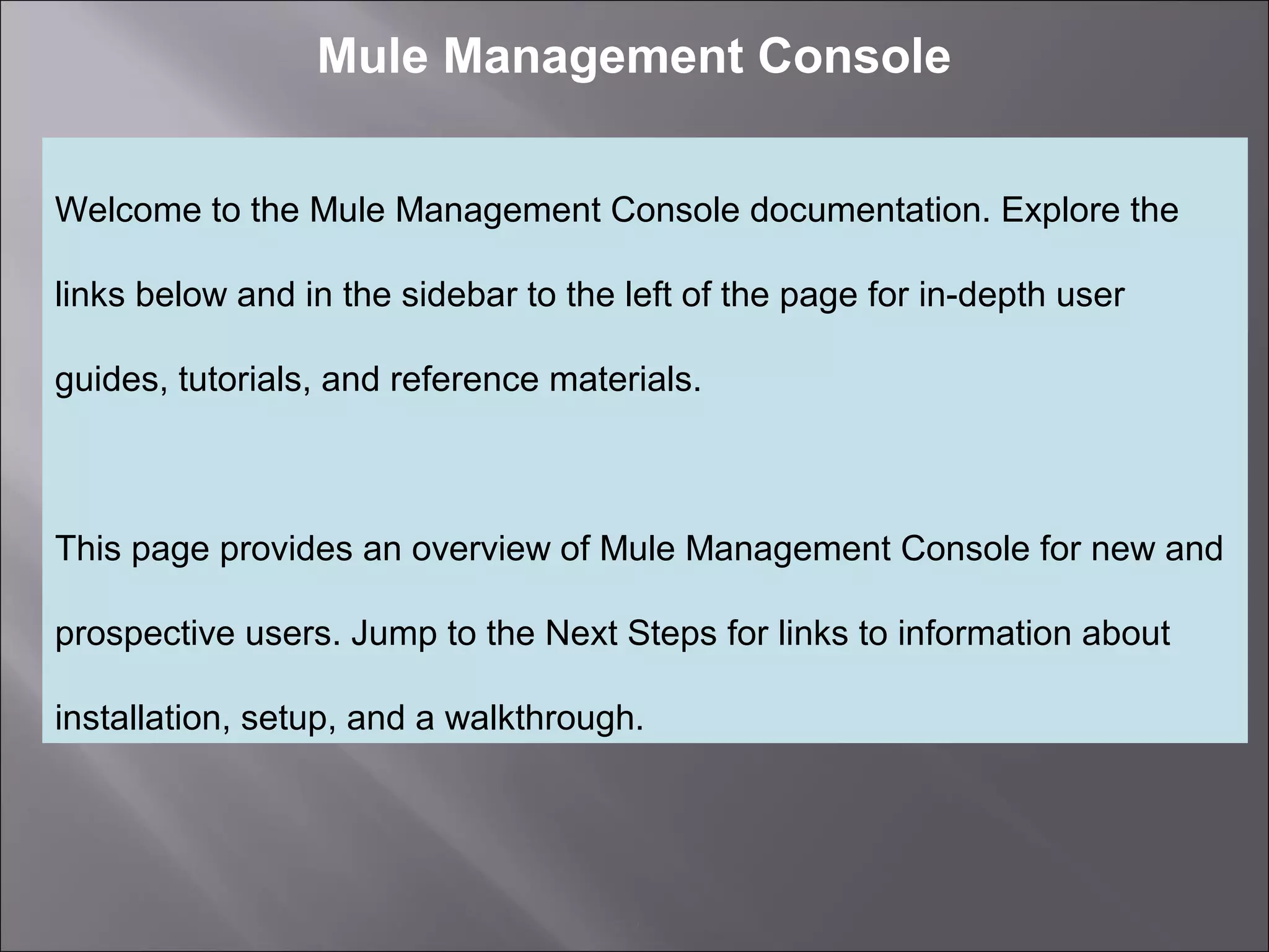 2
Mule Management Console
Welcome to the Mule Management Console documentation. Explore the
links below and in the sidebar to the left of the page for in-depth user
guides, tutorials, and reference materials.
This page provides an overview of Mule Management Console for new and
prospective users. Jump to the Next Steps for links to information about
installation, setup, and a walkthrough.
 