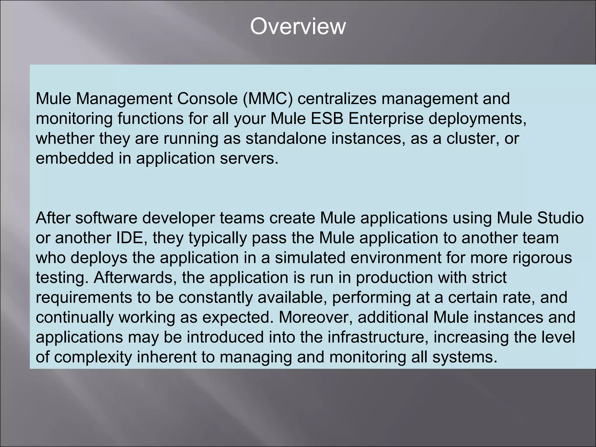 3
Overview
Mule Management Console (MMC) centralizes management and
monitoring functions for all your Mule ESB Enterprise deployments,
whether they are running as standalone instances, as a cluster, or
embedded in application servers.
After software developer teams create Mule applications using Mule Studio
or another IDE, they typically pass the Mule application to another team
who deploys the application in a simulated environment for more rigorous
testing. Afterwards, the application is run in production with strict
requirements to be constantly available, performing at a certain rate, and
continually working as expected. Moreover, additional Mule instances and
applications may be introduced into the infrastructure, increasing the level
of complexity inherent to managing and monitoring all systems.
 
