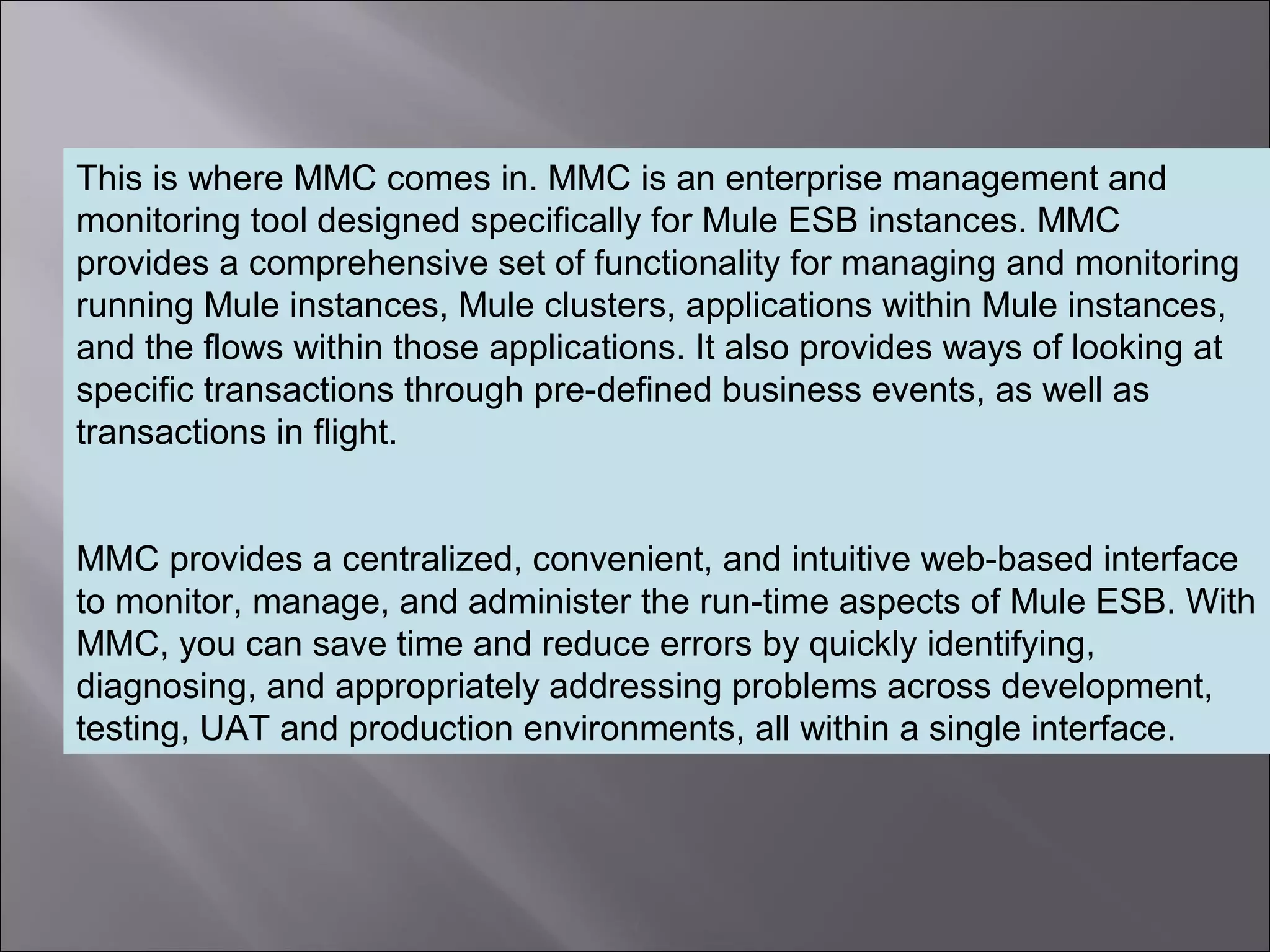 4
This is where MMC comes in. MMC is an enterprise management and
monitoring tool designed specifically for Mule ESB instances. MMC
provides a comprehensive set of functionality for managing and monitoring
running Mule instances, Mule clusters, applications within Mule instances,
and the flows within those applications. It also provides ways of looking at
specific transactions through pre-defined business events, as well as
transactions in flight.
MMC provides a centralized, convenient, and intuitive web-based interface
to monitor, manage, and administer the run-time aspects of Mule ESB. With
MMC, you can save time and reduce errors by quickly identifying,
diagnosing, and appropriately addressing problems across development,
testing, UAT and production environments, all within a single interface.
 