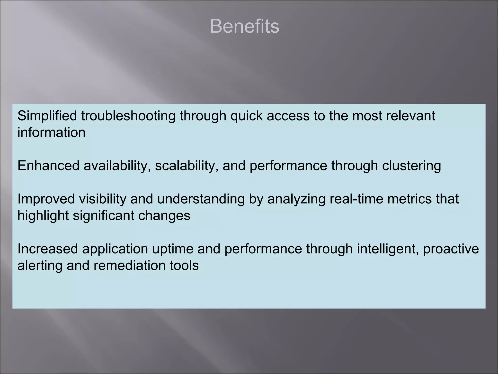 5
Benefits
Simplified troubleshooting through quick access to the most relevant
information
Enhanced availability, scalability, and performance through clustering
Improved visibility and understanding by analyzing real-time metrics that
highlight significant changes
Increased application uptime and performance through intelligent, proactive
alerting and remediation tools
 
