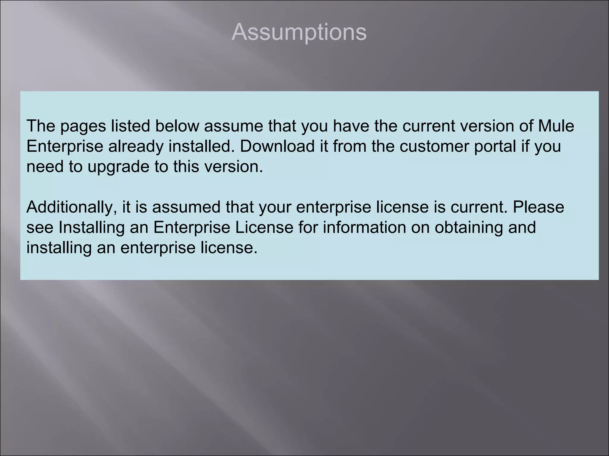 7
Assumptions
The pages listed below assume that you have the current version of Mule
Enterprise already installed. Download it from the customer portal if you
need to upgrade to this version.
Additionally, it is assumed that your enterprise license is current. Please
see Installing an Enterprise License for information on obtaining and
installing an enterprise license.
 