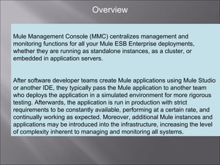 3
Overview
Mule Management Console (MMC) centralizes management and
monitoring functions for all your Mule ESB Enterprise deployments,
whether they are running as standalone instances, as a cluster, or
embedded in application servers.
After software developer teams create Mule applications using Mule Studio
or another IDE, they typically pass the Mule application to another team
who deploys the application in a simulated environment for more rigorous
testing. Afterwards, the application is run in production with strict
requirements to be constantly available, performing at a certain rate, and
continually working as expected. Moreover, additional Mule instances and
applications may be introduced into the infrastructure, increasing the level
of complexity inherent to managing and monitoring all systems.
 
