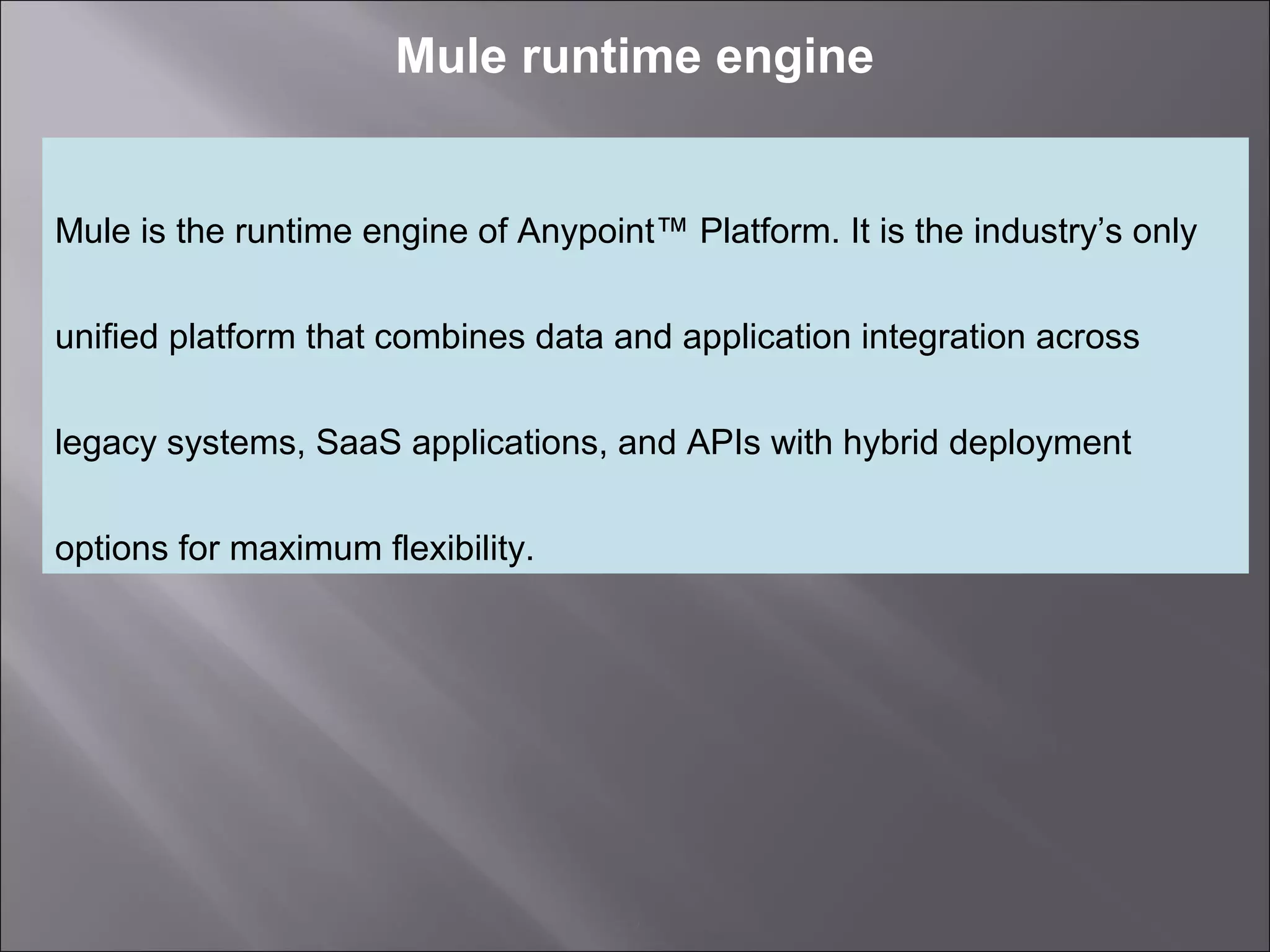 2
Mule runtime engine
Mule is the runtime engine of Anypoint™ Platform. It is the industry’s only
unified platform that combines data and application integration across
legacy systems, SaaS applications, and APIs with hybrid deployment
options for maximum flexibility.
 