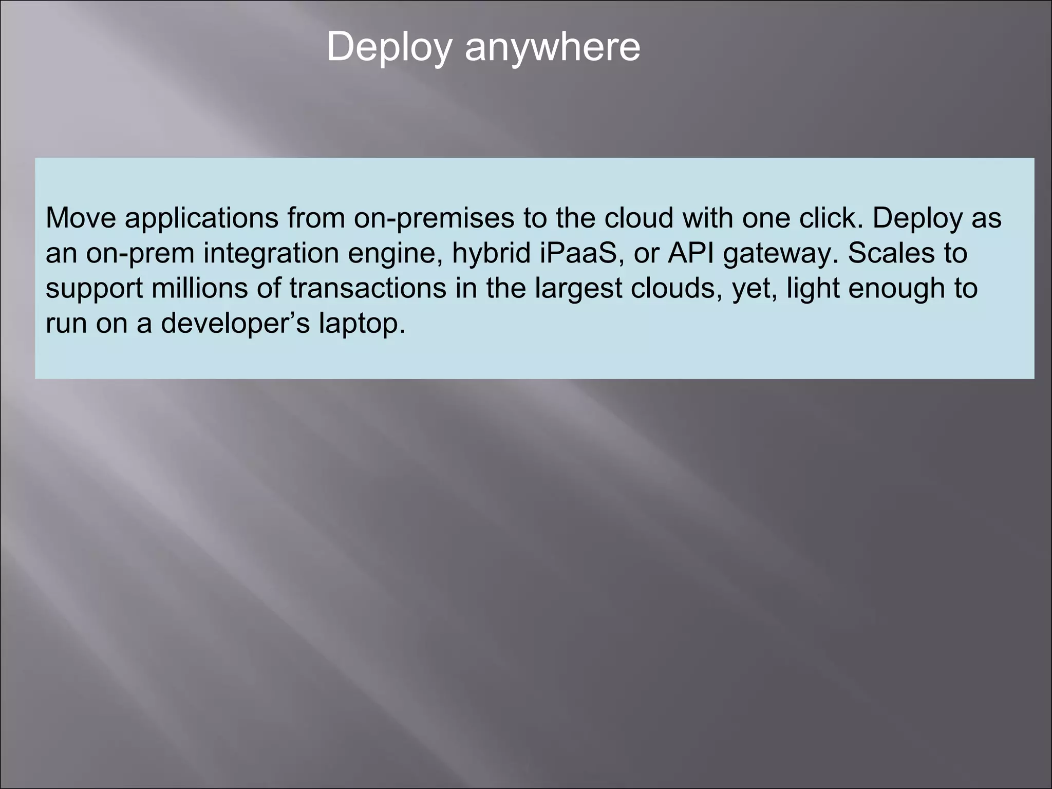 4
Deploy anywhere
Move applications from on-premises to the cloud with one click. Deploy as
an on-prem integration engine, hybrid iPaaS, or API gateway. Scales to
support millions of transactions in the largest clouds, yet, light enough to
run on a developer’s laptop.
 