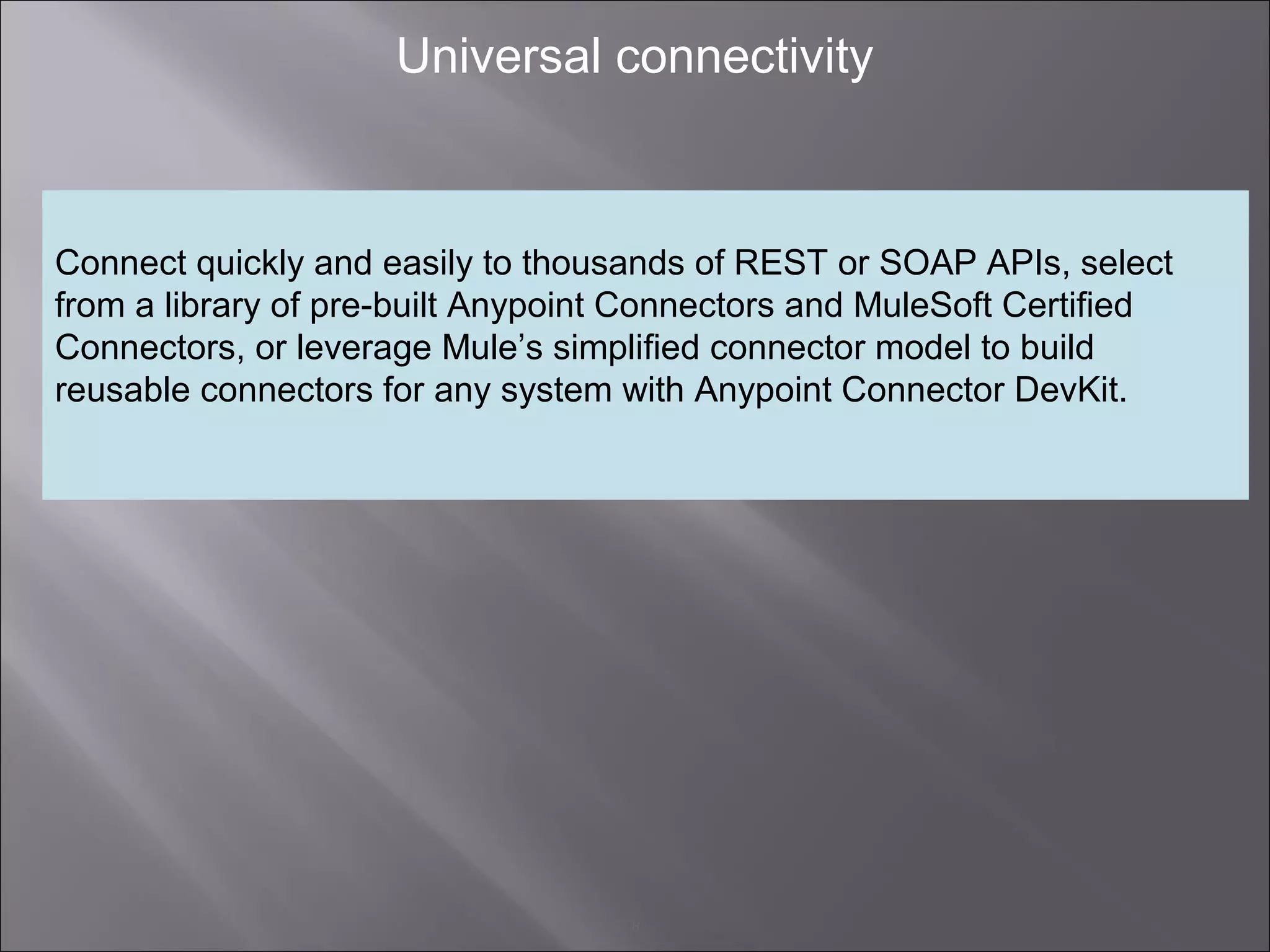 8
Universal connectivity
Connect quickly and easily to thousands of REST or SOAP APIs, select
from a library of pre-built Anypoint Connectors and MuleSoft Certified
Connectors, or leverage Mule’s simplified connector model to build
reusable connectors for any system with Anypoint Connector DevKit.
 