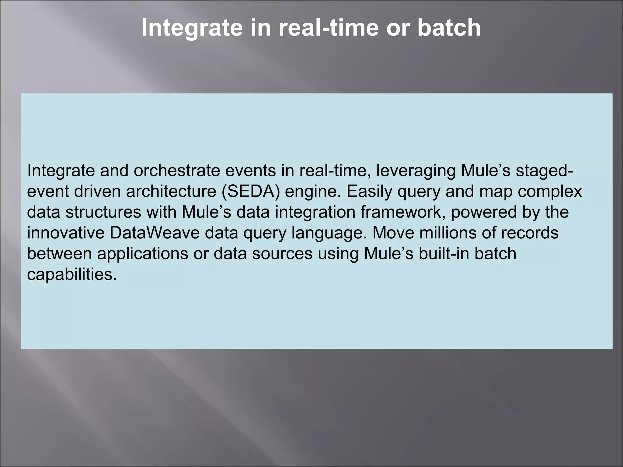 6
Integrate in real-time or batch
Integrate and orchestrate events in real-time, leveraging Mule’s staged-
event driven architecture (SEDA) engine. Easily query and map complex
data structures with Mule’s data integration framework, powered by the
innovative DataWeave data query language. Move millions of records
between applications or data sources using Mule’s built-in batch
capabilities.