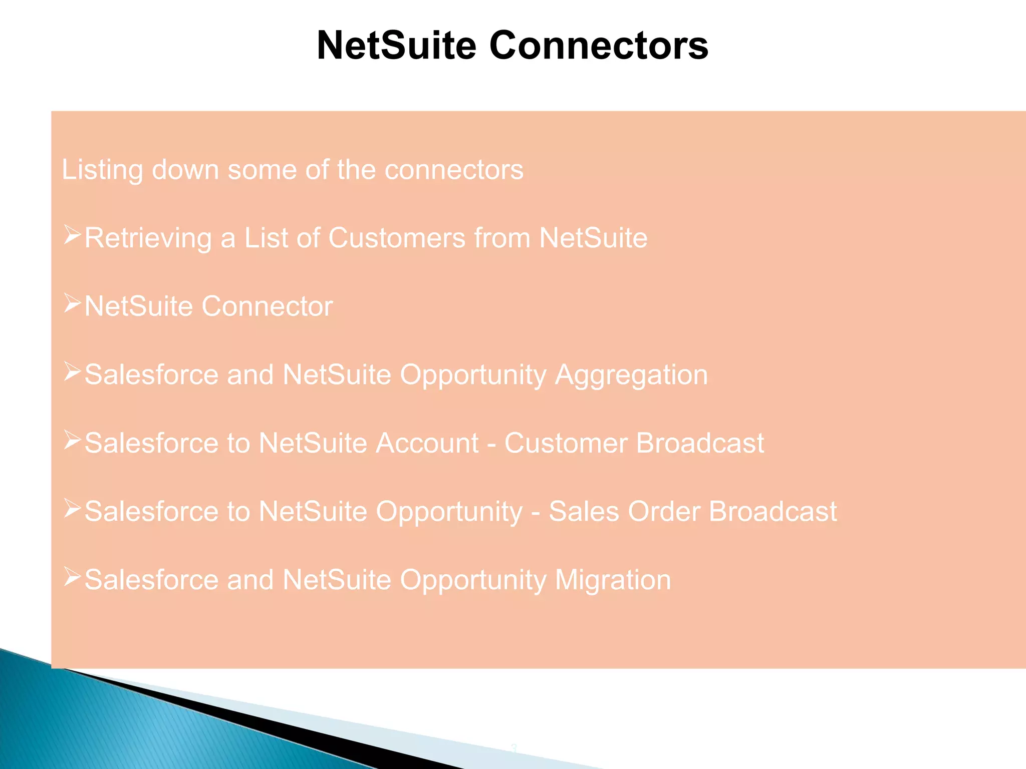 3
NetSuite Connectors
Listing down some of the connectors
Retrieving a List of Customers from NetSuite
NetSuite Connector
Salesforce and NetSuite Opportunity Aggregation
Salesforce to NetSuite Account - Customer Broadcast
Salesforce to NetSuite Opportunity - Sales Order Broadcast
Salesforce and NetSuite Opportunity Migration
 