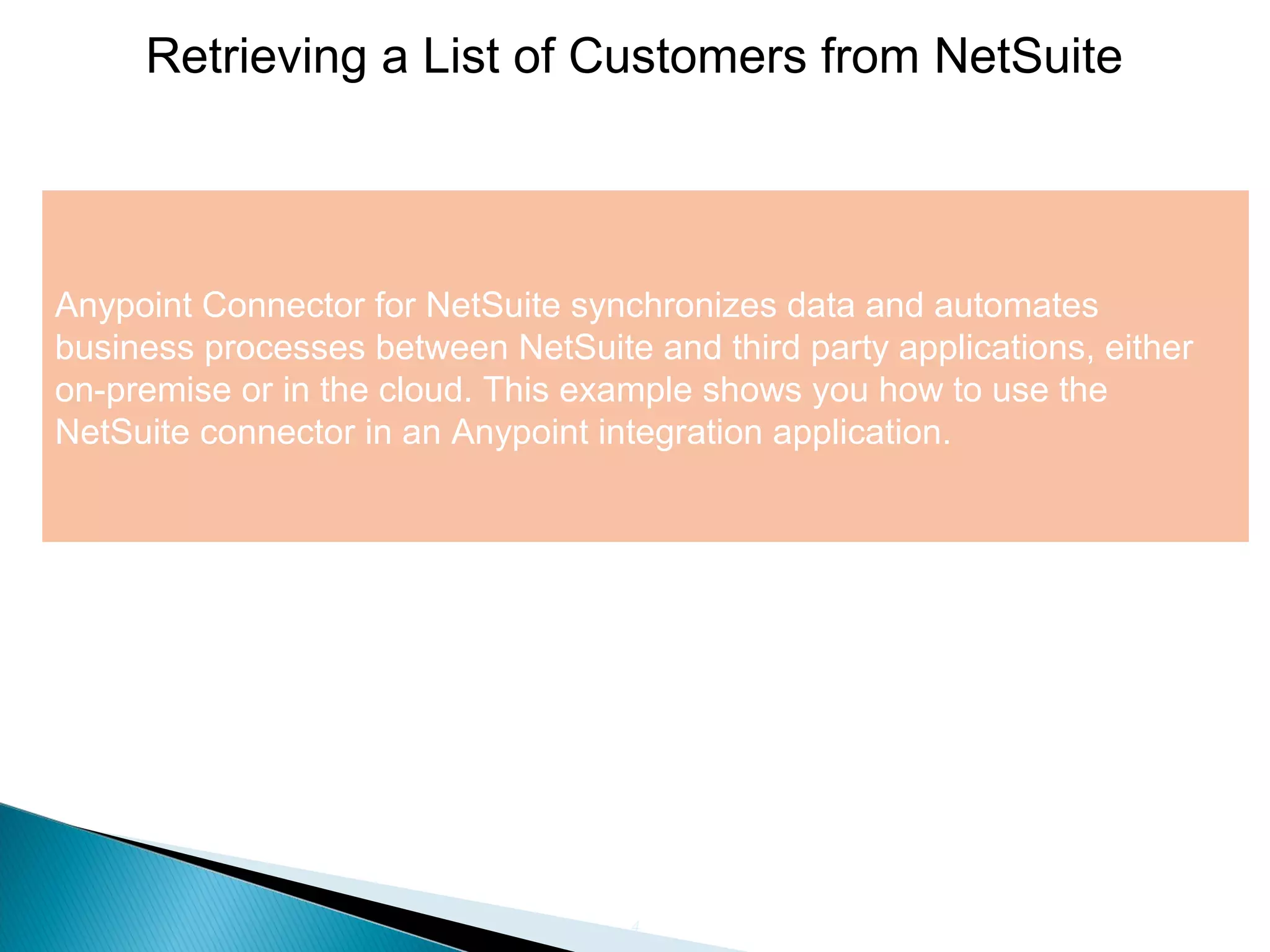 4
Retrieving a List of Customers from NetSuite
Anypoint Connector for NetSuite synchronizes data and automates
business processes between NetSuite and third party applications, either
on-premise or in the cloud. This example shows you how to use the
NetSuite connector in an Anypoint integration application.
 