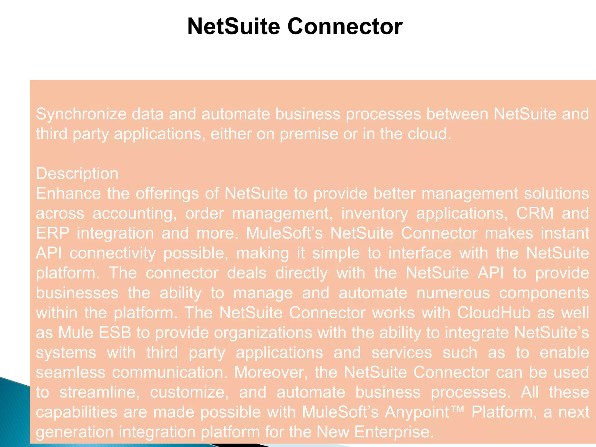 5
NetSuite Connector
Synchronize data and automate business processes between NetSuite and
third party applications, either on premise or in the cloud.
Description
Enhance the offerings of NetSuite to provide better management solutions
across accounting, order management, inventory applications, CRM and
ERP integration and more. MuleSoft’s NetSuite Connector makes instant
API connectivity possible, making it simple to interface with the NetSuite
platform. The connector deals directly with the NetSuite API to provide
businesses the ability to manage and automate numerous components
within the platform. The NetSuite Connector works with CloudHub as well
as Mule ESB to provide organizations with the ability to integrate NetSuite’s
systems with third party applications and services such as to enable
seamless communication. Moreover, the NetSuite Connector can be used
to streamline, customize, and automate business processes. All these
capabilities are made possible with MuleSoft’s Anypoint™ Platform, a next
generation integration platform for the New Enterprise.
 