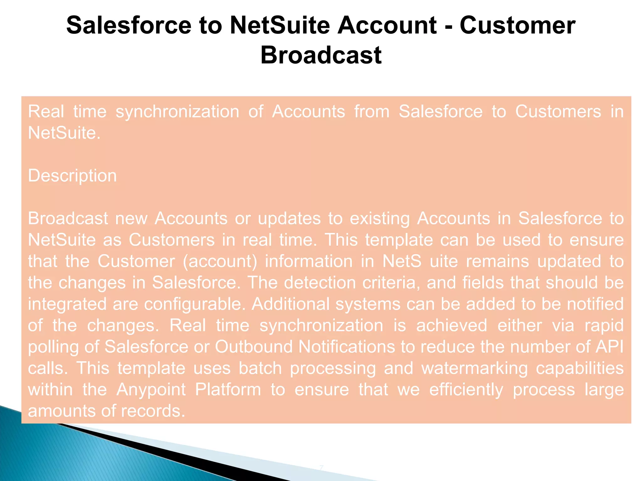 7
Salesforce to NetSuite Account - Customer
Broadcast
Real time synchronization of Accounts from Salesforce to Customers in
NetSuite.
Description
Broadcast new Accounts or updates to existing Accounts in Salesforce to
NetSuite as Customers in real time. This template can be used to ensure
that the Customer (account) information in NetS uite remains updated to
the changes in Salesforce. The detection criteria, and fields that should be
integrated are configurable. Additional systems can be added to be notified
of the changes. Real time synchronization is achieved either via rapid
polling of Salesforce or Outbound Notifications to reduce the number of API
calls. This template uses batch processing and watermarking capabilities
within the Anypoint Platform to ensure that we efficiently process large
amounts of records.
 