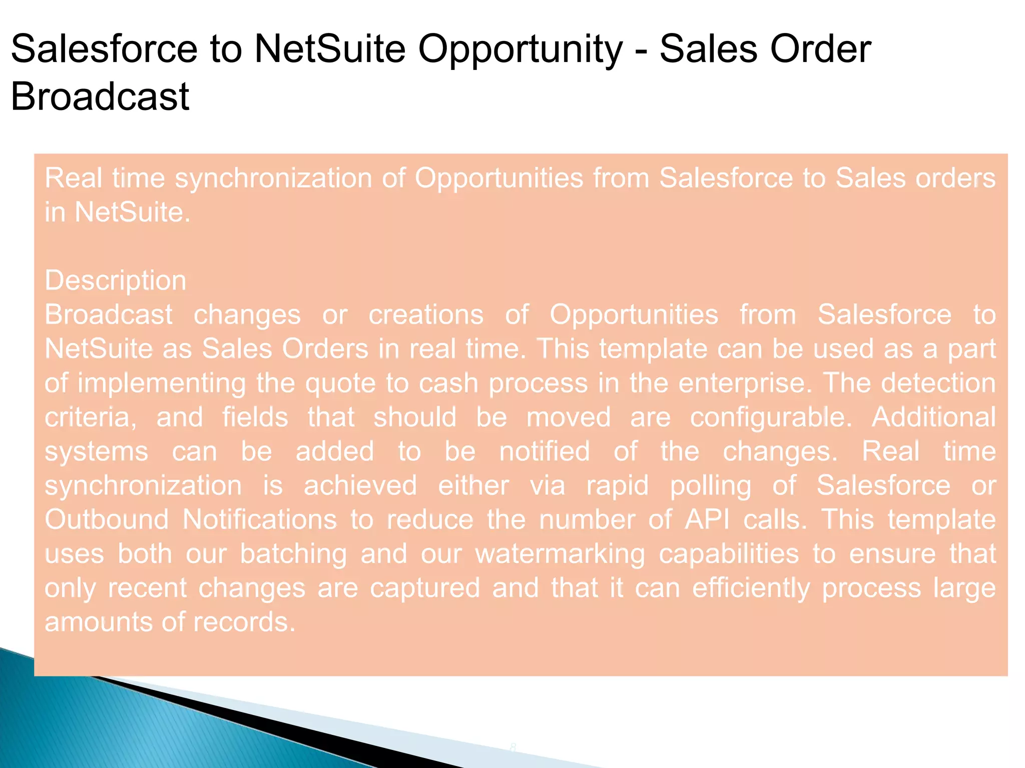 8
Salesforce to NetSuite Opportunity - Sales Order
Broadcast
Real time synchronization of Opportunities from Salesforce to Sales orders
in NetSuite.
Description
Broadcast changes or creations of Opportunities from Salesforce to
NetSuite as Sales Orders in real time. This template can be used as a part
of implementing the quote to cash process in the enterprise. The detection
criteria, and fields that should be moved are configurable. Additional
systems can be added to be notified of the changes. Real time
synchronization is achieved either via rapid polling of Salesforce or
Outbound Notifications to reduce the number of API calls. This template
uses both our batching and our watermarking capabilities to ensure that
only recent changes are captured and that it can efficiently process large
amounts of records.
 