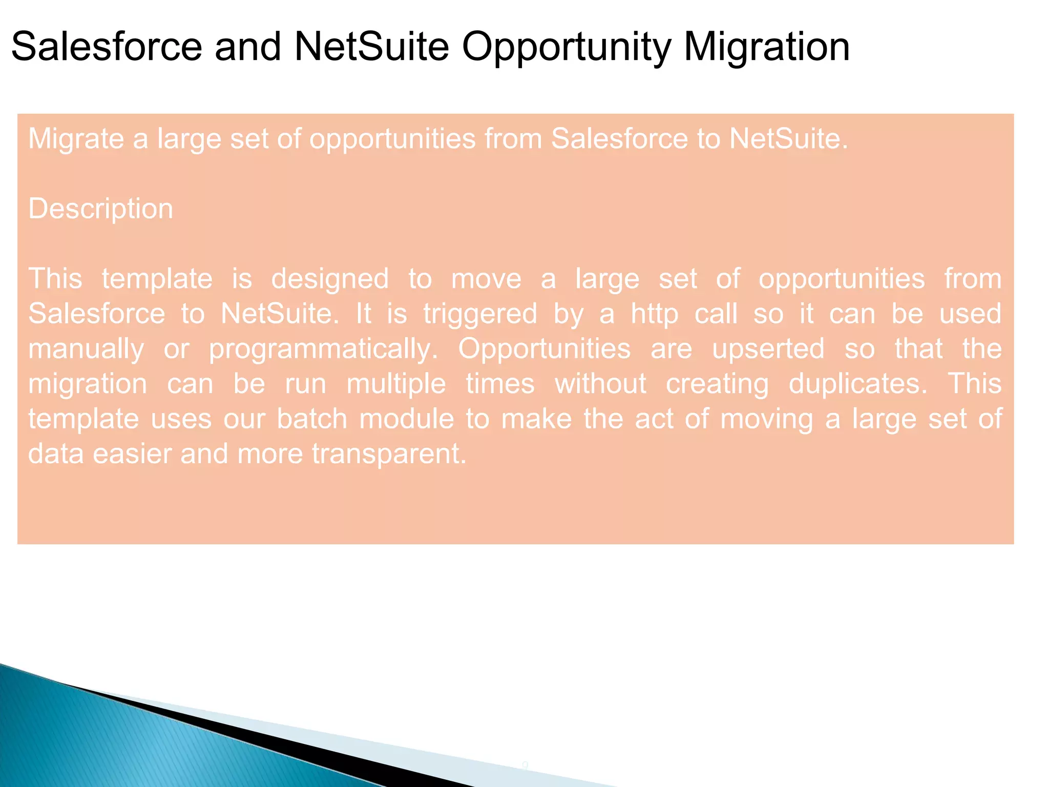 9
Salesforce and NetSuite Opportunity Migration
Migrate a large set of opportunities from Salesforce to NetSuite.
Description
This template is designed to move a large set of opportunities from
Salesforce to NetSuite. It is triggered by a http call so it can be used
manually or programmatically. Opportunities are upserted so that the
migration can be run multiple times without creating duplicates. This
template uses our batch module to make the act of moving a large set of
data easier and more transparent.
 