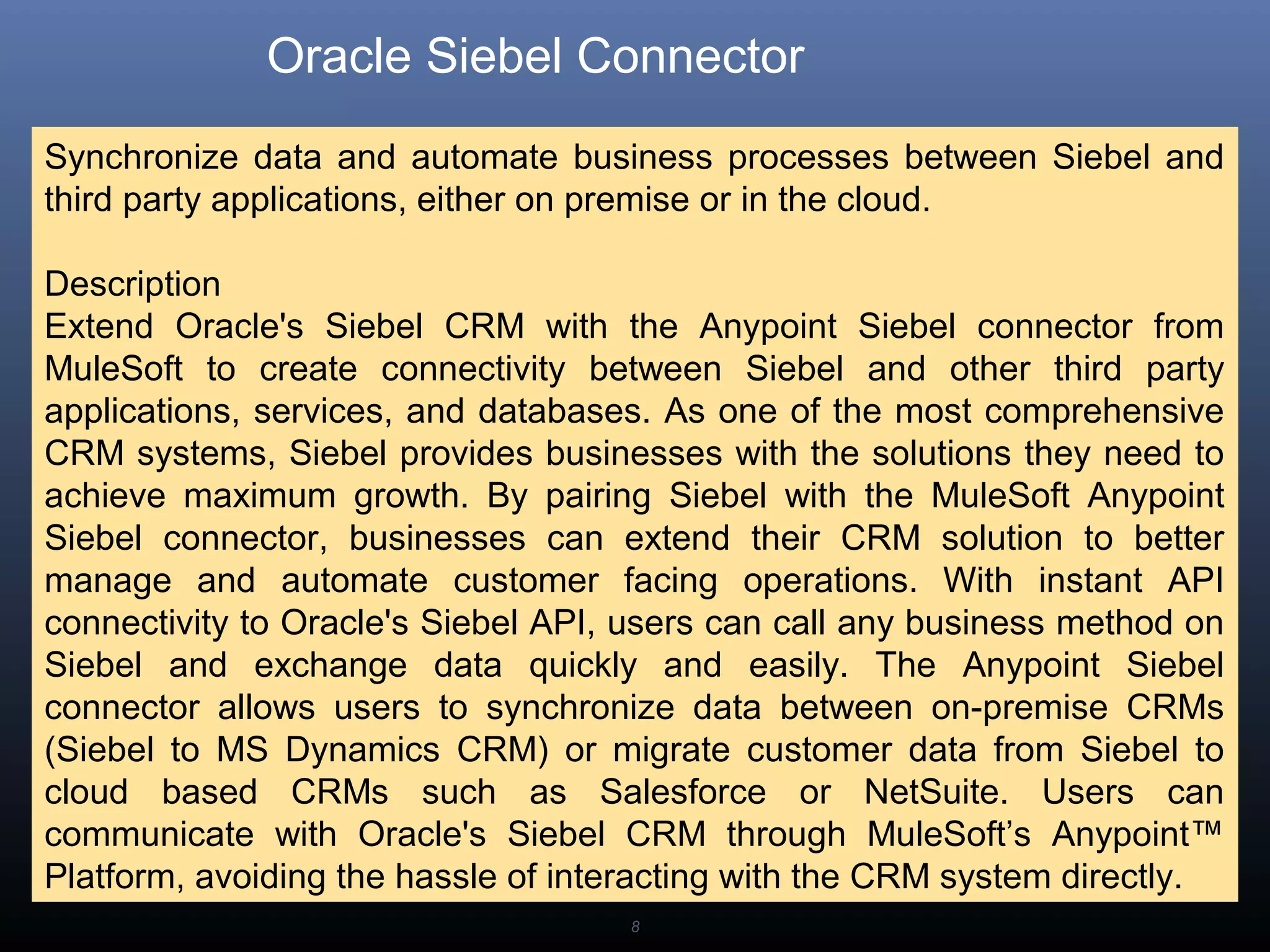 8
Oracle Siebel Connector
Synchronize data and automate business processes between Siebel and
third party applications, either on premise or in the cloud.
Description
Extend Oracle's Siebel CRM with the Anypoint Siebel connector from
MuleSoft to create connectivity between Siebel and other third party
applications, services, and databases. As one of the most comprehensive
CRM systems, Siebel provides businesses with the solutions they need to
achieve maximum growth. By pairing Siebel with the MuleSoft Anypoint
Siebel connector, businesses can extend their CRM solution to better
manage and automate customer facing operations. With instant API
connectivity to Oracle's Siebel API, users can call any business method on
Siebel and exchange data quickly and easily. The Anypoint Siebel
connector allows users to synchronize data between on-premise CRMs
(Siebel to MS Dynamics CRM) or migrate customer data from Siebel to
cloud based CRMs such as Salesforce or NetSuite. Users can
communicate with Oracle's Siebel CRM through MuleSoft’s Anypoint™
Platform, avoiding the hassle of interacting with the CRM system directly.
 