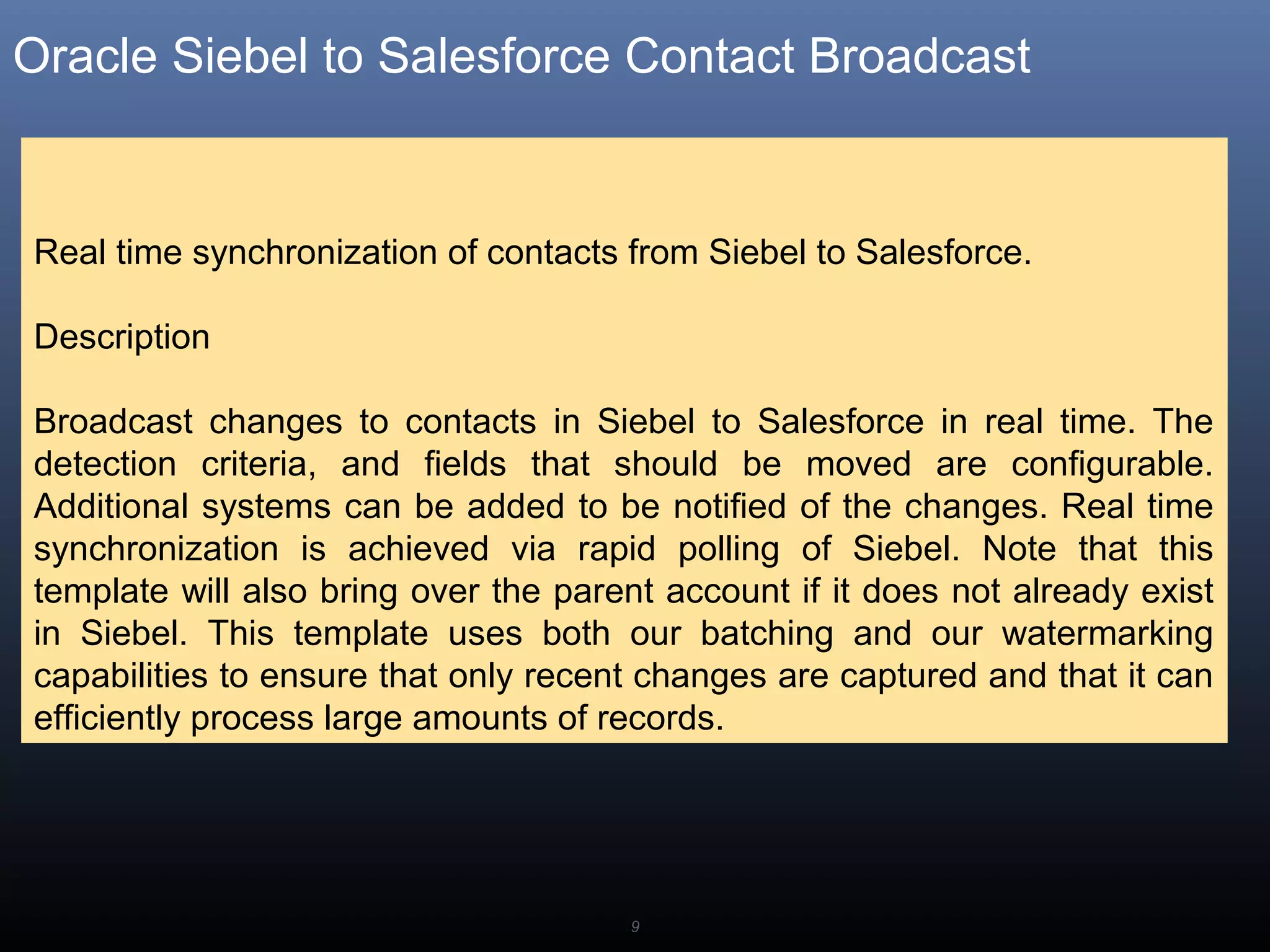 9
Oracle Siebel to Salesforce Contact Broadcast
Real time synchronization of contacts from Siebel to Salesforce.
Description
Broadcast changes to contacts in Siebel to Salesforce in real time. The
detection criteria, and fields that should be moved are configurable.
Additional systems can be added to be notified of the changes. Real time
synchronization is achieved via rapid polling of Siebel. Note that this
template will also bring over the parent account if it does not already exist
in Siebel. This template uses both our batching and our watermarking
capabilities to ensure that only recent changes are captured and that it can
efficiently process large amounts of records.
 