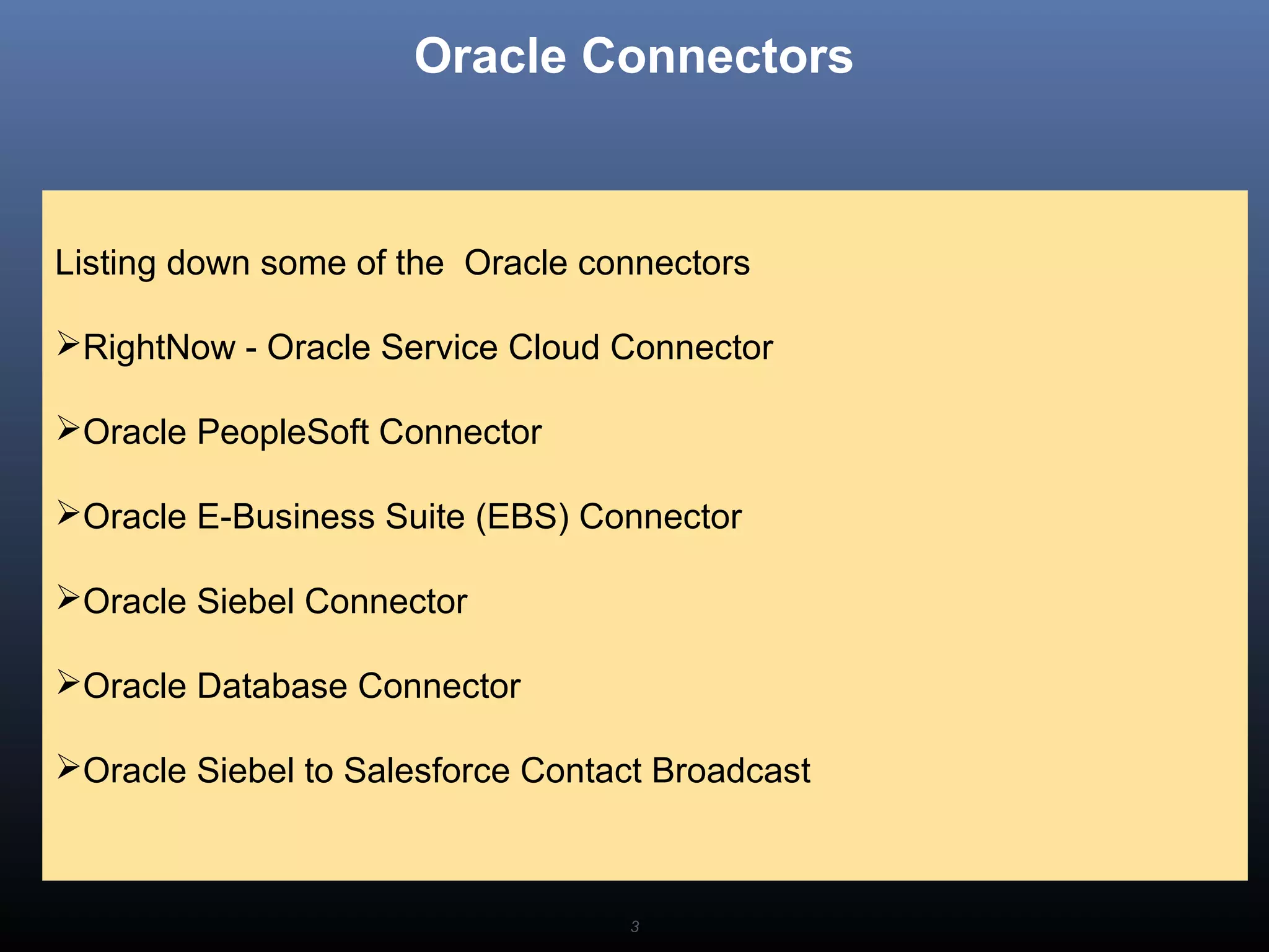 3
Oracle Connectors
Listing down some of the Oracle connectors
RightNow - Oracle Service Cloud Connector
Oracle PeopleSoft Connector
Oracle E-Business Suite (EBS) Connector
Oracle Siebel Connector
Oracle Database Connector
Oracle Siebel to Salesforce Contact Broadcast
 