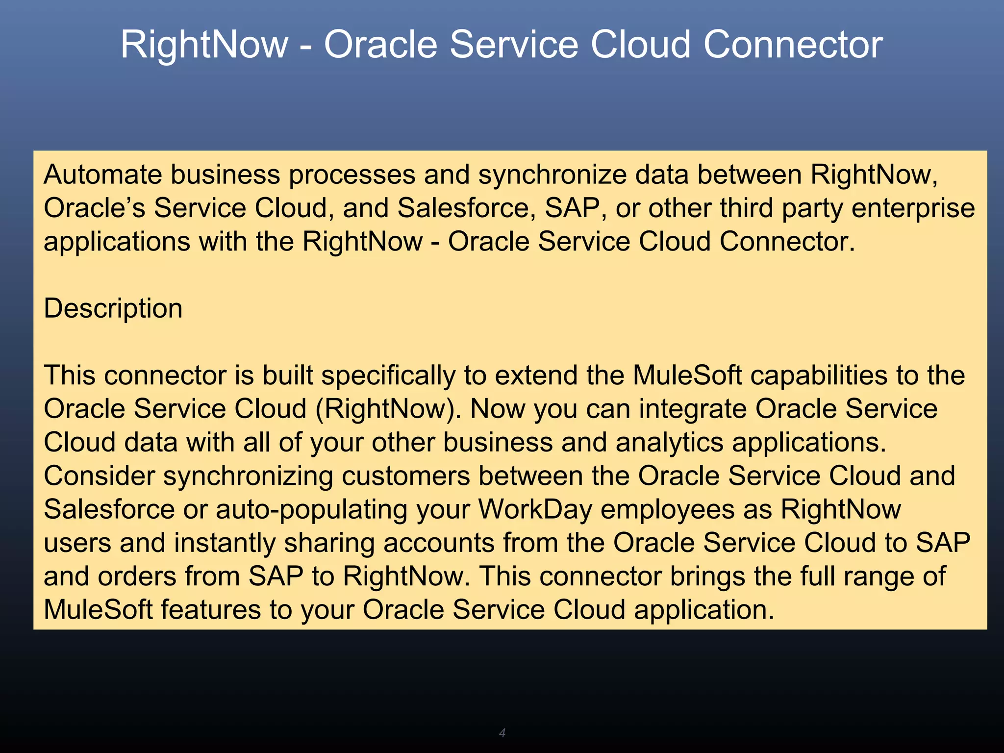 4
RightNow - Oracle Service Cloud Connector
Automate business processes and synchronize data between RightNow,
Oracle’s Service Cloud, and Salesforce, SAP, or other third party enterprise
applications with the RightNow - Oracle Service Cloud Connector.
Description
This connector is built specifically to extend the MuleSoft capabilities to the
Oracle Service Cloud (RightNow). Now you can integrate Oracle Service
Cloud data with all of your other business and analytics applications.
Consider synchronizing customers between the Oracle Service Cloud and
Salesforce or auto-populating your WorkDay employees as RightNow
users and instantly sharing accounts from the Oracle Service Cloud to SAP
and orders from SAP to RightNow. This connector brings the full range of
MuleSoft features to your Oracle Service Cloud application.
 