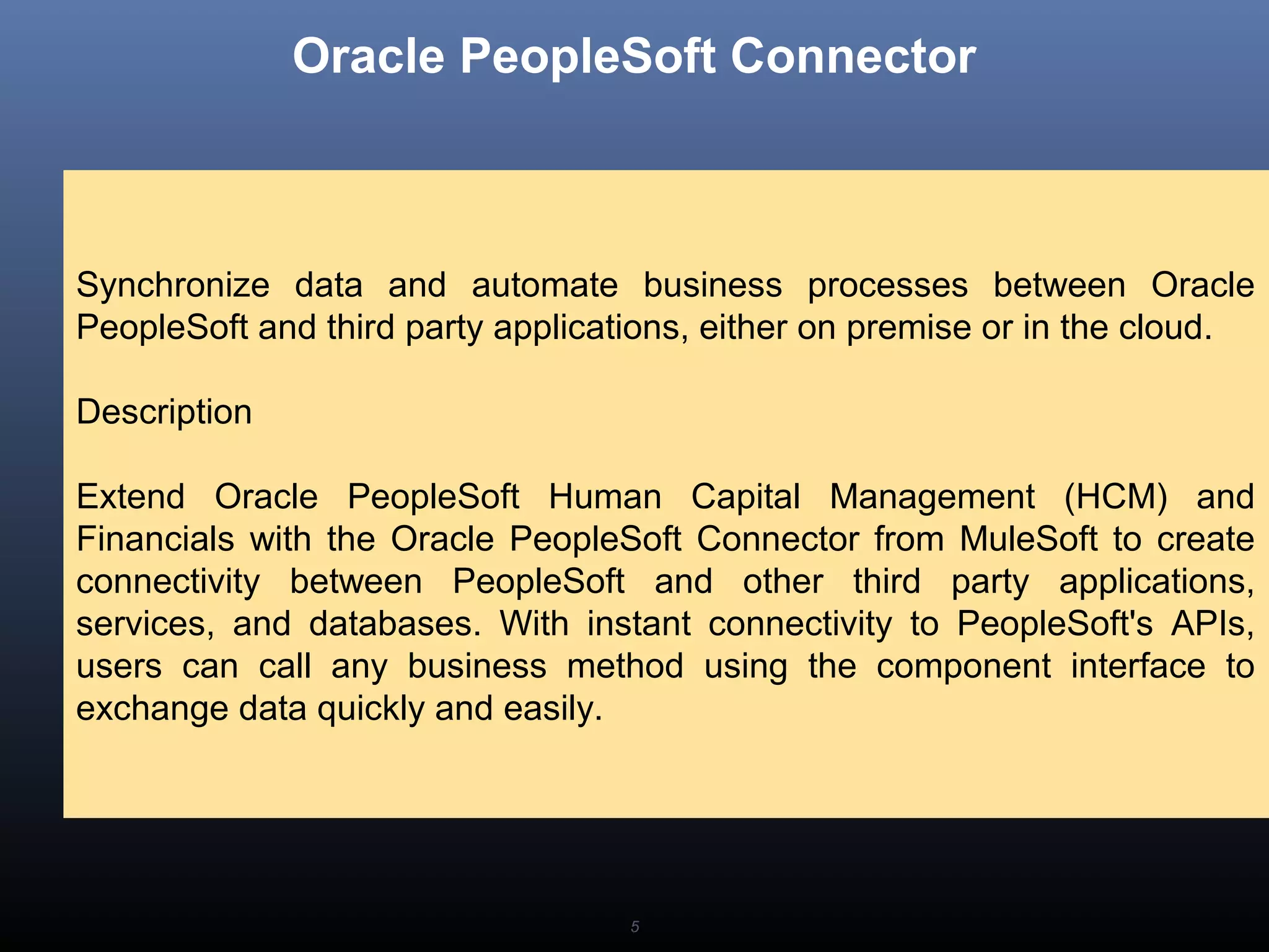5
Oracle PeopleSoft Connector
Synchronize data and automate business processes between Oracle
PeopleSoft and third party applications, either on premise or in the cloud.
Description
Extend Oracle PeopleSoft Human Capital Management (HCM) and
Financials with the Oracle PeopleSoft Connector from MuleSoft to create
connectivity between PeopleSoft and other third party applications,
services, and databases. With instant connectivity to PeopleSoft's APIs,
users can call any business method using the component interface to
exchange data quickly and easily.
 