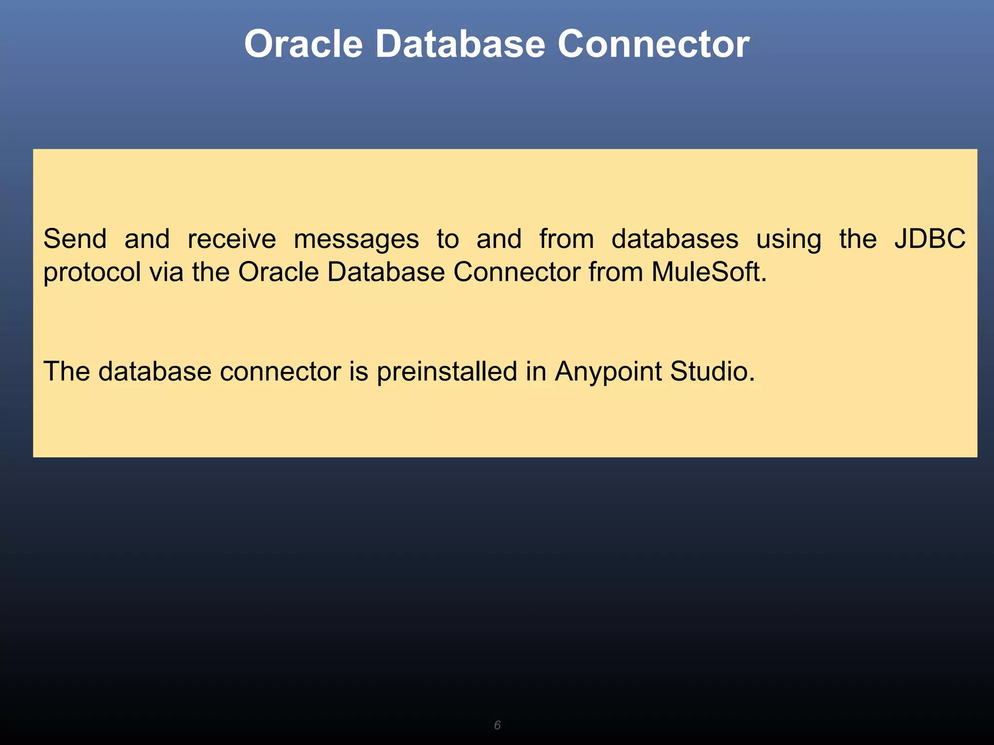 6
Oracle Database Connector
Send and receive messages to and from databases using the JDBC
protocol via the Oracle Database Connector from MuleSoft.
The database connector is preinstalled in Anypoint Studio.
 