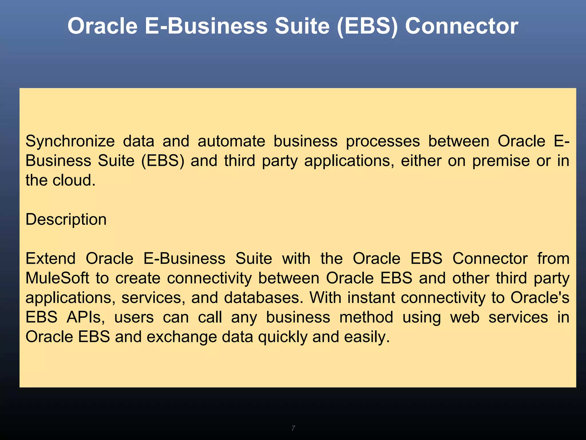 7
Oracle E-Business Suite (EBS) Connector
Synchronize data and automate business processes between Oracle E-
Business Suite (EBS) and third party applications, either on premise or in
the cloud.
Description
Extend Oracle E-Business Suite with the Oracle EBS Connector from
MuleSoft to create connectivity between Oracle EBS and other third party
applications, services, and databases. With instant connectivity to Oracle's
EBS APIs, users can call any business method using web services in
Oracle EBS and exchange data quickly and easily.
 