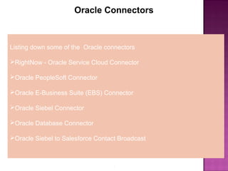 3
Oracle Connectors
Listing down some of the Oracle connectors
RightNow - Oracle Service Cloud Connector
Oracle PeopleSoft Connector
Oracle E-Business Suite (EBS) Connector
Oracle Siebel Connector
Oracle Database Connector
Oracle Siebel to Salesforce Contact Broadcast
 