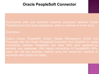 5
Oracle PeopleSoft Connector
Synchronize data and automate business processes between Oracle
PeopleSoft and third party applications, either on premise or in the cloud.
Description
Extend Oracle PeopleSoft Human Capital Management (HCM) and
Financials with the Oracle PeopleSoft Connector from MuleSoft to create
connectivity between PeopleSoft and other third party applications,
services, and databases. With instant connectivity to PeopleSoft's APIs,
users can call any business method using the component interface to
exchange data quickly and easily.
 