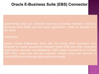 7
Oracle E-Business Suite (EBS) Connector
Synchronize data and automate business processes between Oracle E-
Business Suite (EBS) and third party applications, either on premise or in
the cloud.
Description
Extend Oracle E-Business Suite with the Oracle EBS Connector from
MuleSoft to create connectivity between Oracle EBS and other third party
applications, services, and databases. With instant connectivity to Oracle's
EBS APIs, users can call any business method using web services in
Oracle EBS and exchange data quickly and easily.
 