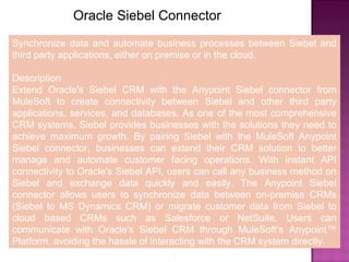 8
Oracle Siebel Connector
Synchronize data and automate business processes between Siebel and
third party applications, either on premise or in the cloud.
Description
Extend Oracle's Siebel CRM with the Anypoint Siebel connector from
MuleSoft to create connectivity between Siebel and other third party
applications, services, and databases. As one of the most comprehensive
CRM systems, Siebel provides businesses with the solutions they need to
achieve maximum growth. By pairing Siebel with the MuleSoft Anypoint
Siebel connector, businesses can extend their CRM solution to better
manage and automate customer facing operations. With instant API
connectivity to Oracle's Siebel API, users can call any business method on
Siebel and exchange data quickly and easily. The Anypoint Siebel
connector allows users to synchronize data between on-premise CRMs
(Siebel to MS Dynamics CRM) or migrate customer data from Siebel to
cloud based CRMs such as Salesforce or NetSuite. Users can
communicate with Oracle's Siebel CRM through MuleSoft’s Anypoint™
Platform, avoiding the hassle of interacting with the CRM system directly.
 