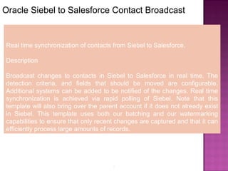 9
Oracle Siebel to Salesforce Contact Broadcast
Real time synchronization of contacts from Siebel to Salesforce.
Description
Broadcast changes to contacts in Siebel to Salesforce in real time. The
detection criteria, and fields that should be moved are configurable.
Additional systems can be added to be notified of the changes. Real time
synchronization is achieved via rapid polling of Siebel. Note that this
template will also bring over the parent account if it does not already exist
in Siebel. This template uses both our batching and our watermarking
capabilities to ensure that only recent changes are captured and that it can
efficiently process large amounts of records.
 