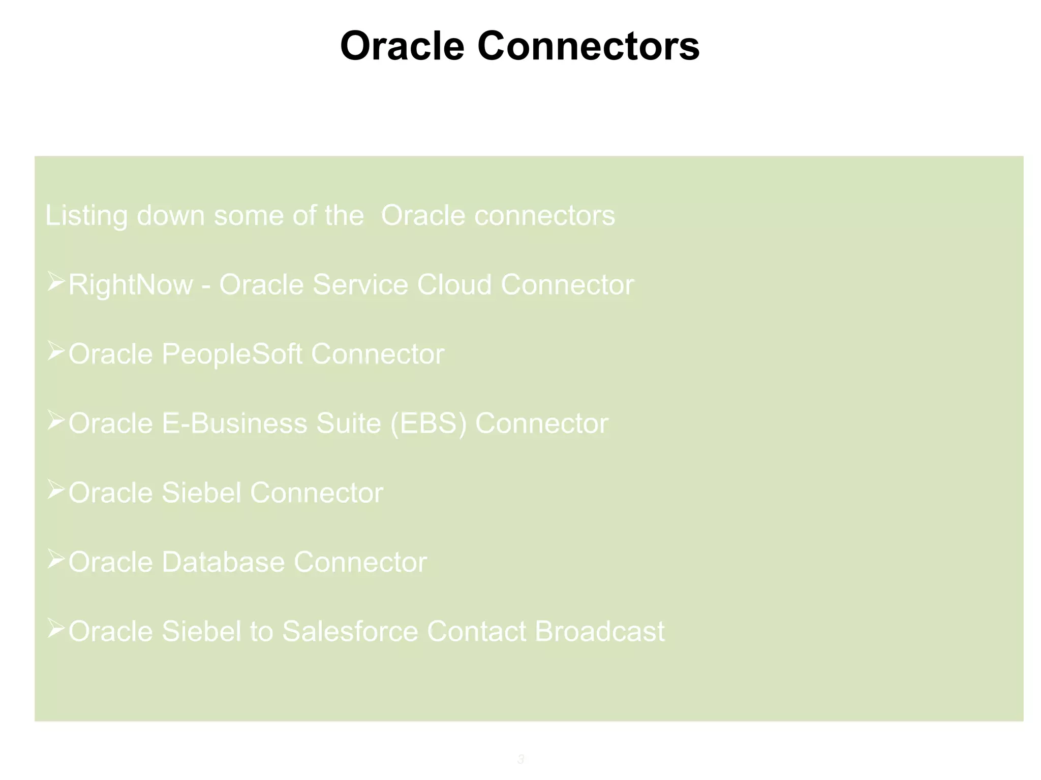 3
Oracle Connectors
Listing down some of the Oracle connectors
RightNow - Oracle Service Cloud Connector
Oracle PeopleSoft Connector
Oracle E-Business Suite (EBS) Connector
Oracle Siebel Connector
Oracle Database Connector
Oracle Siebel to Salesforce Contact Broadcast
 