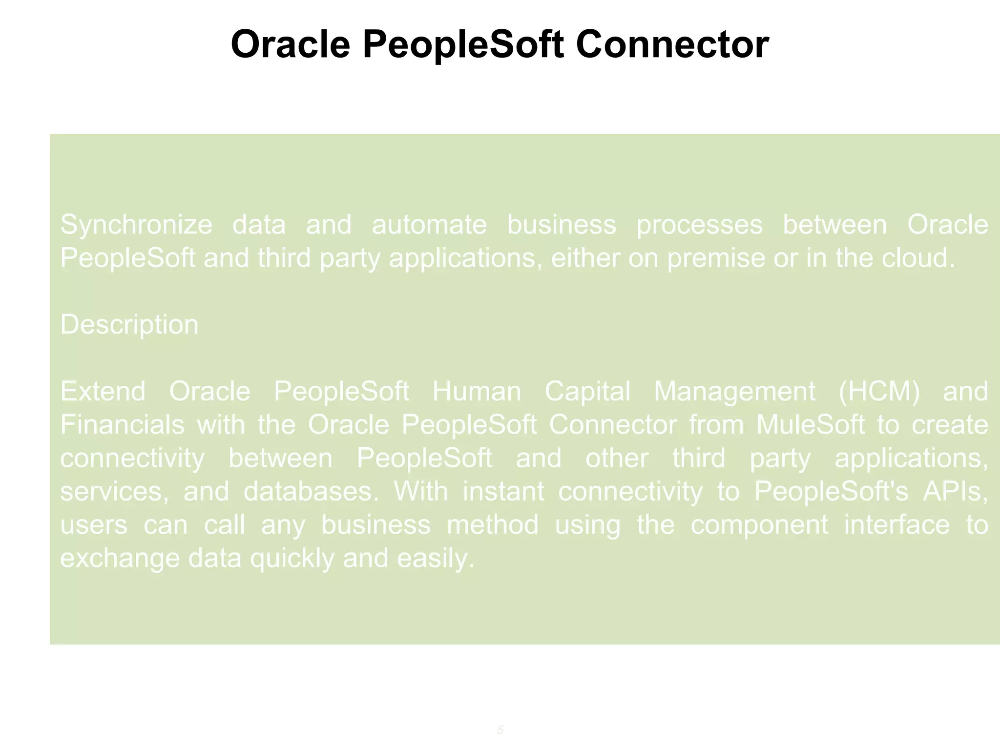 5
Oracle PeopleSoft Connector
Synchronize data and automate business processes between Oracle
PeopleSoft and third party applications, either on premise or in the cloud.
Description
Extend Oracle PeopleSoft Human Capital Management (HCM) and
Financials with the Oracle PeopleSoft Connector from MuleSoft to create
connectivity between PeopleSoft and other third party applications,
services, and databases. With instant connectivity to PeopleSoft's APIs,
users can call any business method using the component interface to
exchange data quickly and easily.
 