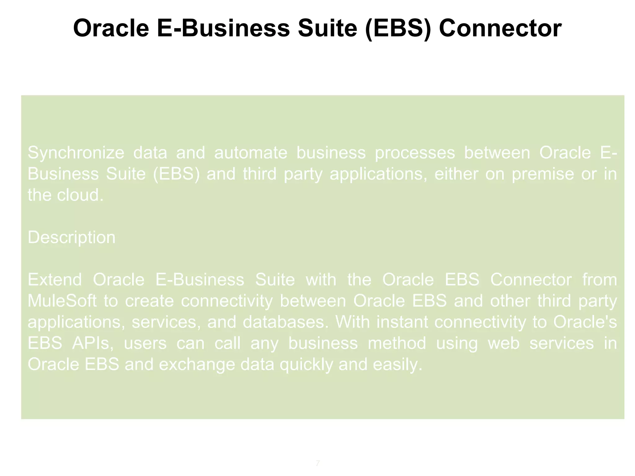 7
Oracle E-Business Suite (EBS) Connector
Synchronize data and automate business processes between Oracle E-
Business Suite (EBS) and third party applications, either on premise or in
the cloud.
Description
Extend Oracle E-Business Suite with the Oracle EBS Connector from
MuleSoft to create connectivity between Oracle EBS and other third party
applications, services, and databases. With instant connectivity to Oracle's
EBS APIs, users can call any business method using web services in
Oracle EBS and exchange data quickly and easily.
 