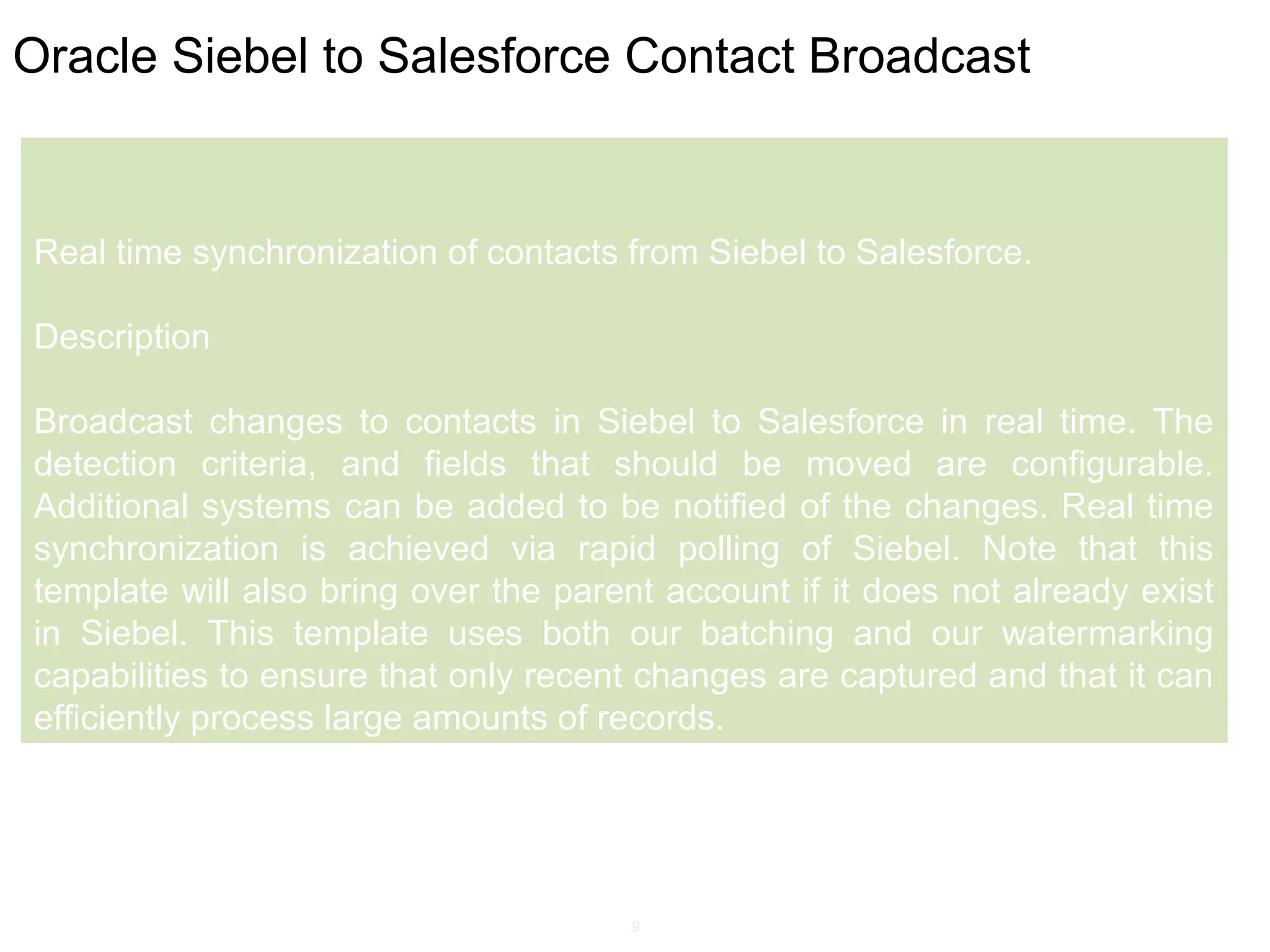 9
Oracle Siebel to Salesforce Contact Broadcast
Real time synchronization of contacts from Siebel to Salesforce.
Description
Broadcast changes to contacts in Siebel to Salesforce in real time. The
detection criteria, and fields that should be moved are configurable.
Additional systems can be added to be notified of the changes. Real time
synchronization is achieved via rapid polling of Siebel. Note that this
template will also bring over the parent account if it does not already exist
in Siebel. This template uses both our batching and our watermarking
capabilities to ensure that only recent changes are captured and that it can
efficiently process large amounts of records.
 