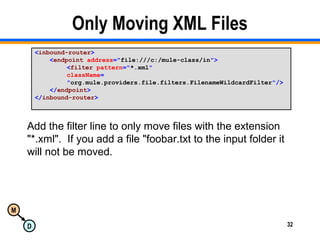 M
D 32
Only Moving XML Files
<inbound-router>
<endpoint address="file:///c:/mule-class/in">
<filter pattern="*.xml"
className=
"org.mule.providers.file.filters.FilenameWildcardFilter"/>
</endpoint>
</inbound-router>
Add the filter line to only move files with the extension
"*.xml". If you add a file "foobar.txt to the input folder it
will not be moved.
 