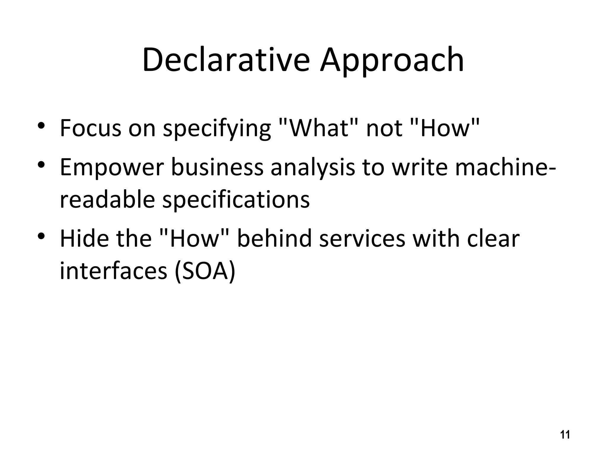 Declarative Approach
• Focus on specifying "What" not "How"
• Empower business analysis to write machine-
readable specifications
• Hide the "How" behind services with clear
interfaces (SOA)
11
 