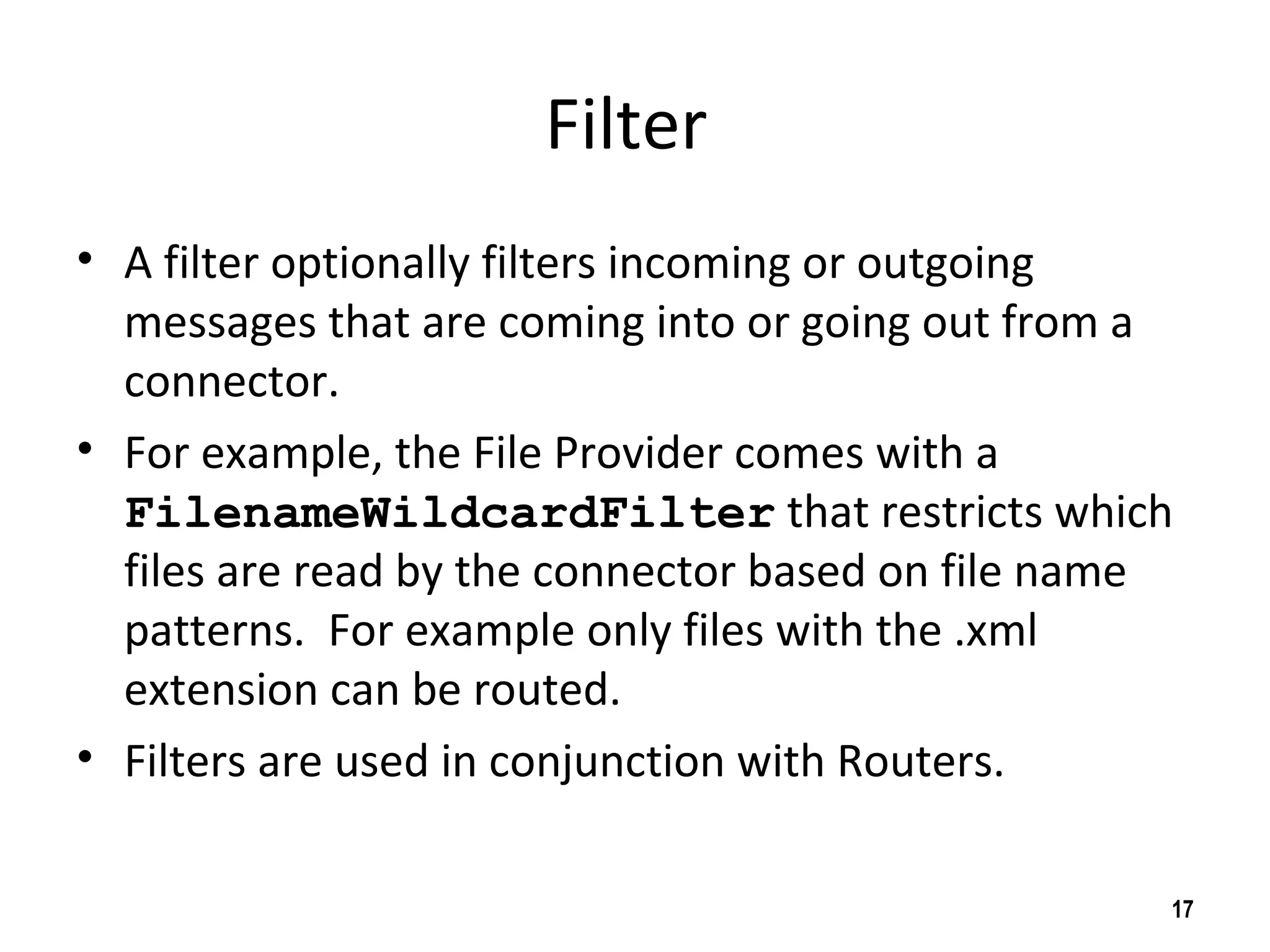 Filter
• A filter optionally filters incoming or outgoing
messages that are coming into or going out from a
connector.
• For example, the File Provider comes with a
FilenameWildcardFilter that restricts which
files are read by the connector based on file name
patterns. For example only files with the .xml
extension can be routed.
• Filters are used in conjunction with Routers.
17
 