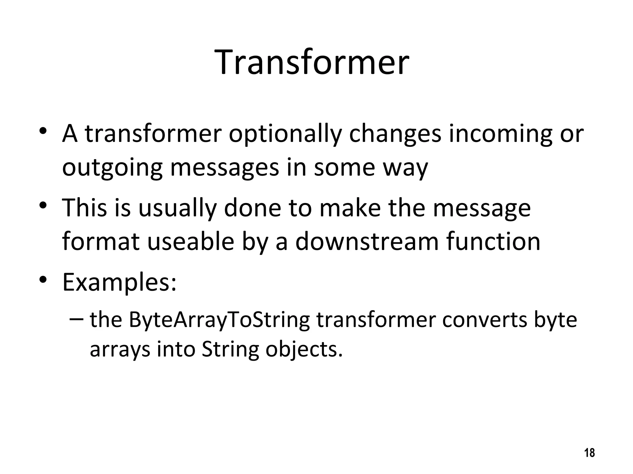 Transformer
• A transformer optionally changes incoming or
outgoing messages in some way
• This is usually done to make the message
format useable by a downstream function
• Examples:
– the ByteArrayToString transformer converts byte
arrays into String objects.
18
 