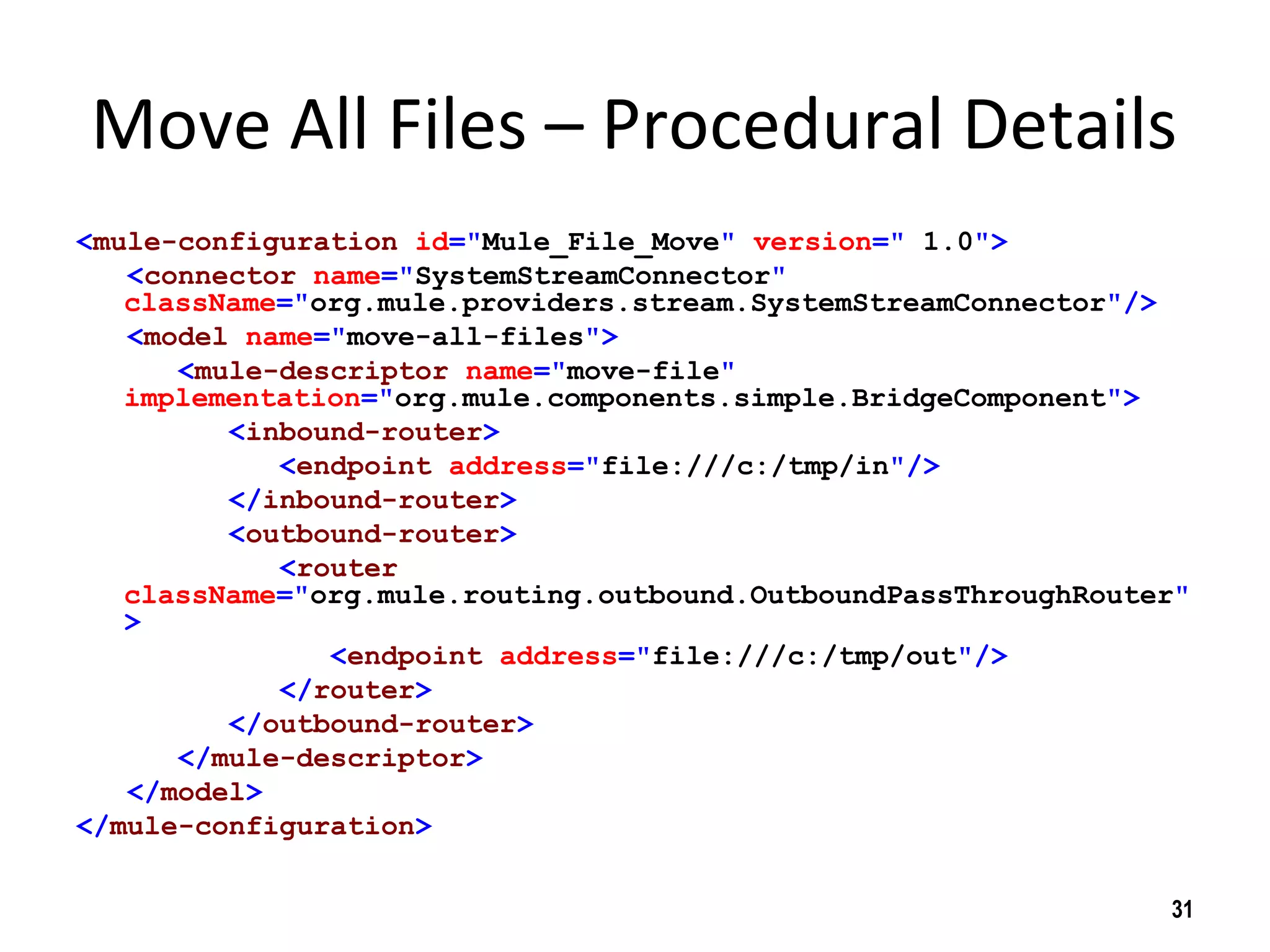Move All Files – Procedural Details
<mule-configuration id="Mule_File_Move" version=" 1.0">
<connector name="SystemStreamConnector"
className="org.mule.providers.stream.SystemStreamConnector"/>
<model name="move-all-files">
<mule-descriptor name="move-file"
implementation="org.mule.components.simple.BridgeComponent">
<inbound-router>
<endpoint address="file:///c:/tmp/in"/>
</inbound-router>
<outbound-router>
<router
className="org.mule.routing.outbound.OutboundPassThroughRouter"
>
<endpoint address="file:///c:/tmp/out"/>
</router>
</outbound-router>
</mule-descriptor>
</model>
</mule-configuration>
31
 