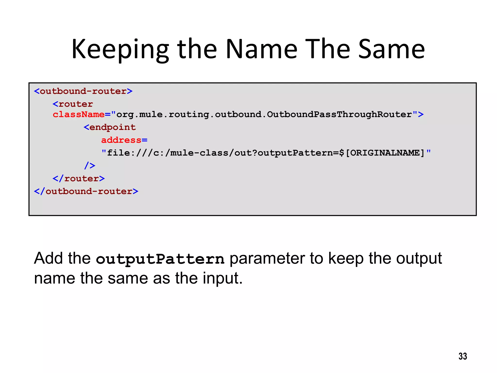 Keeping the Name The Same
<outbound-router>
<router
className="org.mule.routing.outbound.OutboundPassThroughRouter">
<endpoint
address=
"file:///c:/mule-class/out?outputPattern=$[ORIGINALNAME]"
/>
</router>
</outbound-router>
33
Add the outputPattern parameter to keep the output
name the same as the input.
 