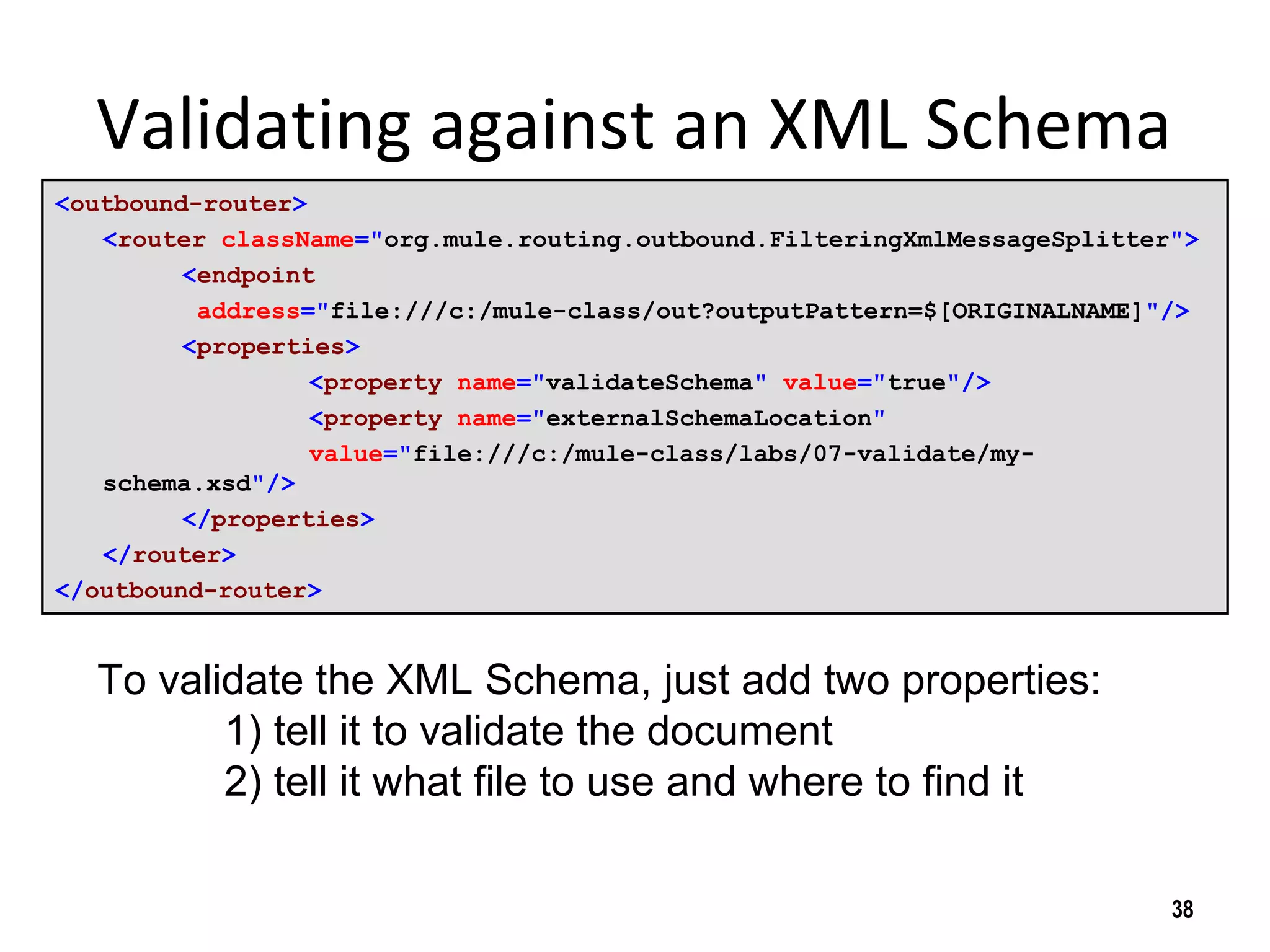 Validating against an XML Schema
<outbound-router>
<router className="org.mule.routing.outbound.FilteringXmlMessageSplitter">
<endpoint
address="file:///c:/mule-class/out?outputPattern=$[ORIGINALNAME]"/>
<properties>
<property name="validateSchema" value="true"/>
<property name="externalSchemaLocation"
value="file:///c:/mule-class/labs/07-validate/my-
schema.xsd"/>
</properties>
</router>
</outbound-router>
38
To validate the XML Schema, just add two properties:
1) tell it to validate the document
2) tell it what file to use and where to find it
 