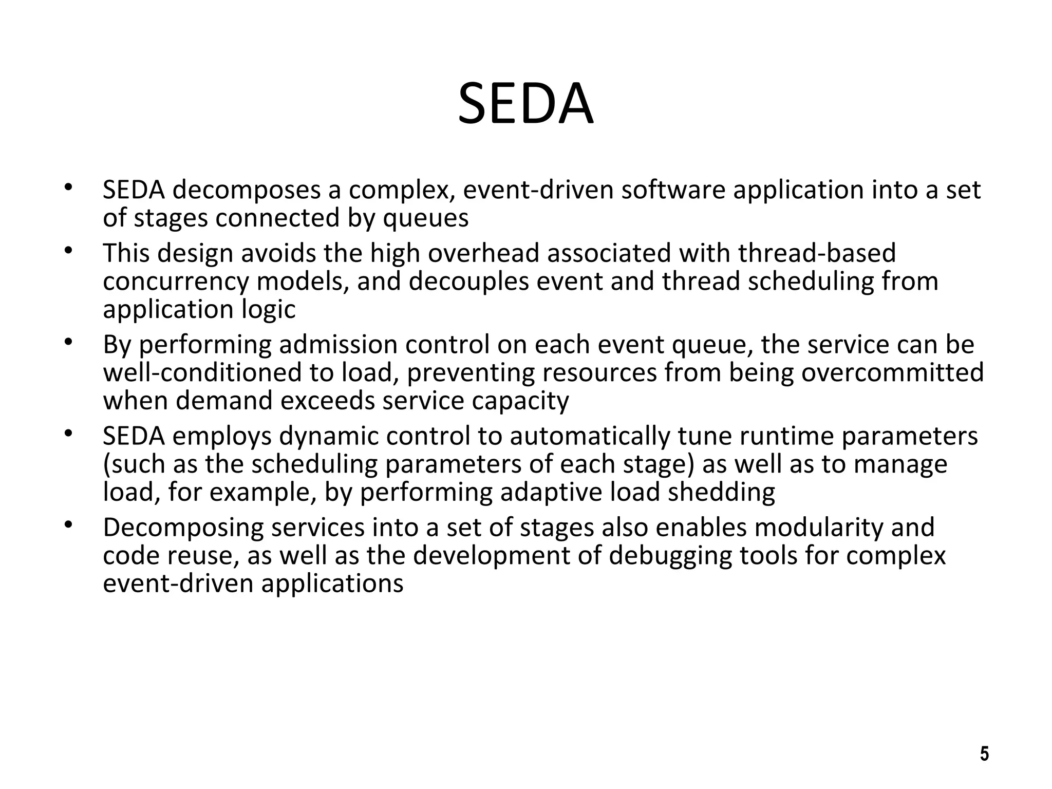 SEDA
• SEDA decomposes a complex, event-driven software application into a set
of stages connected by queues
• This design avoids the high overhead associated with thread-based
concurrency models, and decouples event and thread scheduling from
application logic
• By performing admission control on each event queue, the service can be
well-conditioned to load, preventing resources from being overcommitted
when demand exceeds service capacity
• SEDA employs dynamic control to automatically tune runtime parameters
(such as the scheduling parameters of each stage) as well as to manage
load, for example, by performing adaptive load shedding
• Decomposing services into a set of stages also enables modularity and
code reuse, as well as the development of debugging tools for complex
event-driven applications
5
 