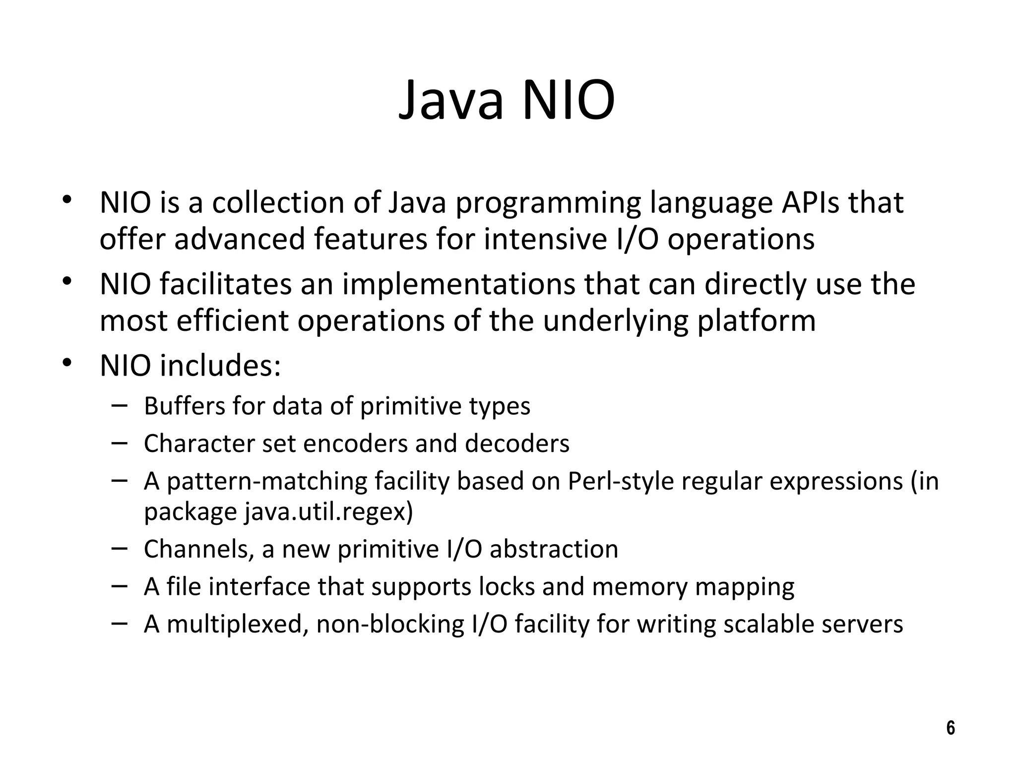 Java NIO
• NIO is a collection of Java programming language APIs that
offer advanced features for intensive I/O operations
• NIO facilitates an implementations that can directly use the
most efficient operations of the underlying platform
• NIO includes:
– Buffers for data of primitive types
– Character set encoders and decoders
– A pattern-matching facility based on Perl-style regular expressions (in
package java.util.regex)
– Channels, a new primitive I/O abstraction
– A file interface that supports locks and memory mapping
– A multiplexed, non-blocking I/O facility for writing scalable servers
6
 