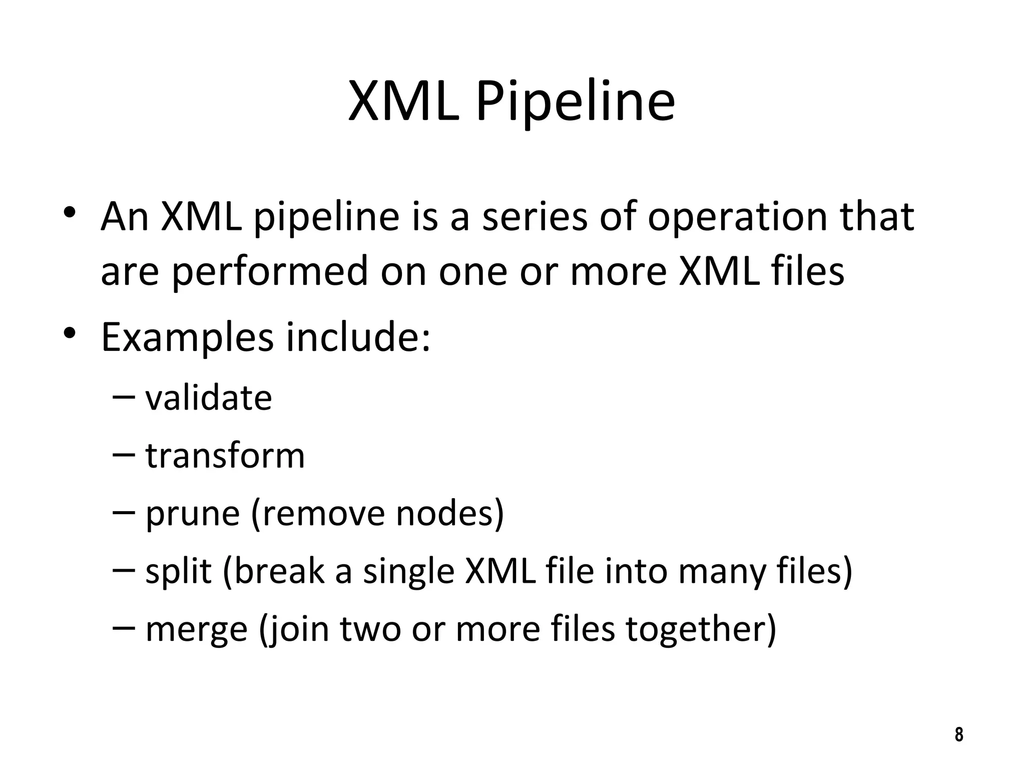 XML Pipeline
• An XML pipeline is a series of operation that
are performed on one or more XML files
• Examples include:
– validate
– transform
– prune (remove nodes)
– split (break a single XML file into many files)
– merge (join two or more files together)
8
 